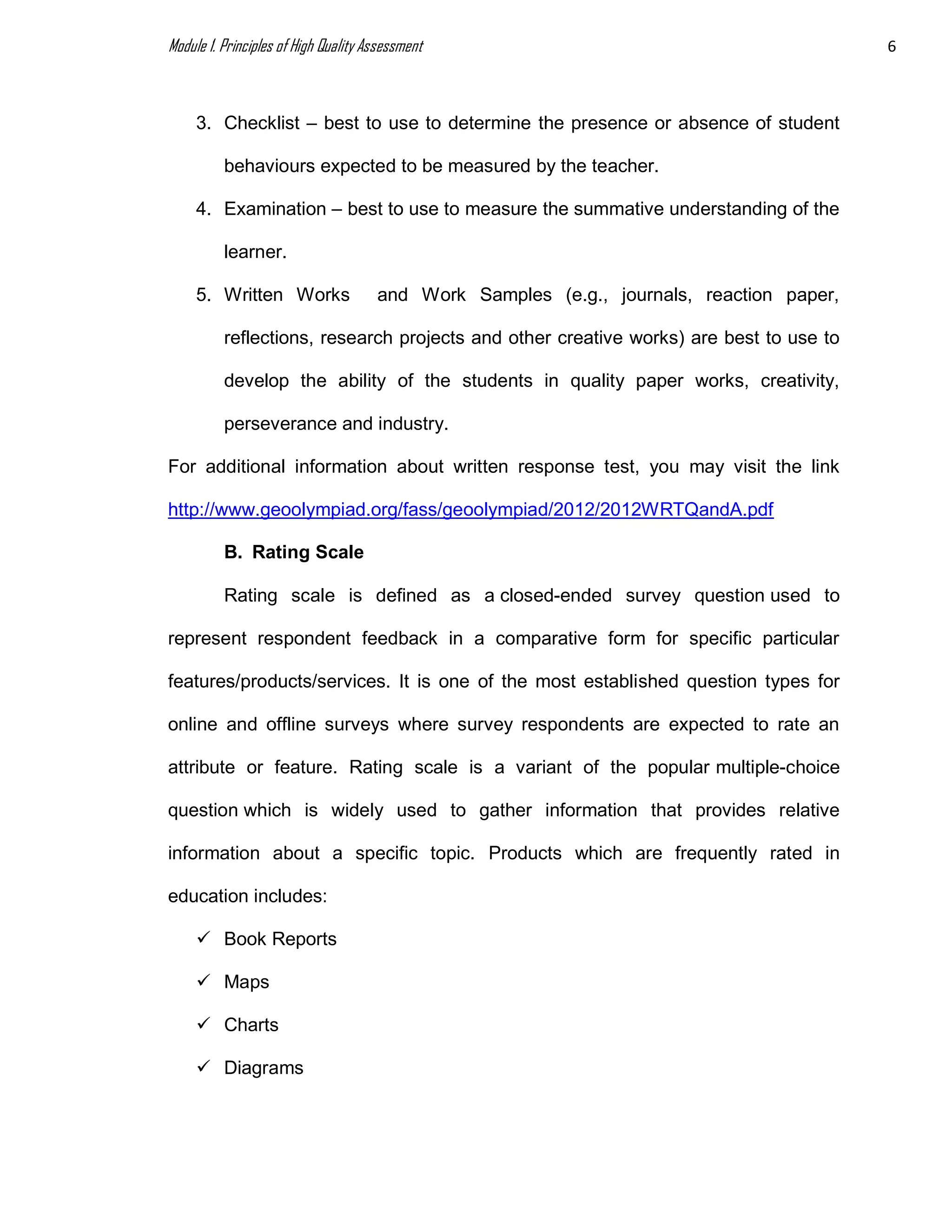 Module 1. Principles of High Quality Assessment 6
3. Checklist – best to use to determine the presence or absence of student
behaviours expected to be measured by the teacher.
4. Examination – best to use to measure the summative understanding of the
learner.
5. Written Works and Work Samples (e.g., journals, reaction paper,
reflections, research projects and other creative works) are best to use to
develop the ability of the students in quality paper works, creativity,
perseverance and industry.
For additional information about written response test, you may visit the link
http://www.geoolympiad.org/fass/geoolympiad/2012/2012WRTQandA.pdf
B. Rating Scale
Rating scale is defined as a closed-ended survey question used to
represent respondent feedback in a comparative form for specific particular
features/products/services. It is one of the most established question types for
online and offline surveys where survey respondents are expected to rate an
attribute or feature. Rating scale is a variant of the popular multiple-choice
question which is widely used to gather information that provides relative
information about a specific topic. Products which are frequently rated in
education includes:
 Book Reports
 Maps
 Charts
 Diagrams
 