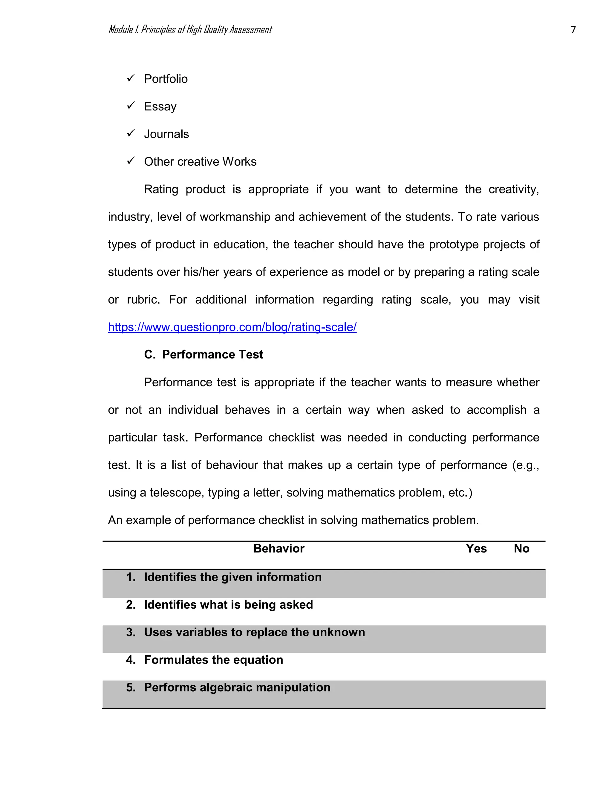 Module 1. Principles of High Quality Assessment 7
 Portfolio
 Essay
 Journals
 Other creative Works
Rating product is appropriate if you want to determine the creativity,
industry, level of workmanship and achievement of the students. To rate various
types of product in education, the teacher should have the prototype projects of
students over his/her years of experience as model or by preparing a rating scale
or rubric. For additional information regarding rating scale, you may visit
https://www.questionpro.com/blog/rating-scale/
C. Performance Test
Performance test is appropriate if the teacher wants to measure whether
or not an individual behaves in a certain way when asked to accomplish a
particular task. Performance checklist was needed in conducting performance
test. It is a list of behaviour that makes up a certain type of performance (e.g.,
using a telescope, typing a letter, solving mathematics problem, etc.)
An example of performance checklist in solving mathematics problem.
Behavior Yes No
1. Identifies the given information
2. Identifies what is being asked
3. Uses variables to replace the unknown
4. Formulates the equation
5. Performs algebraic manipulation
 