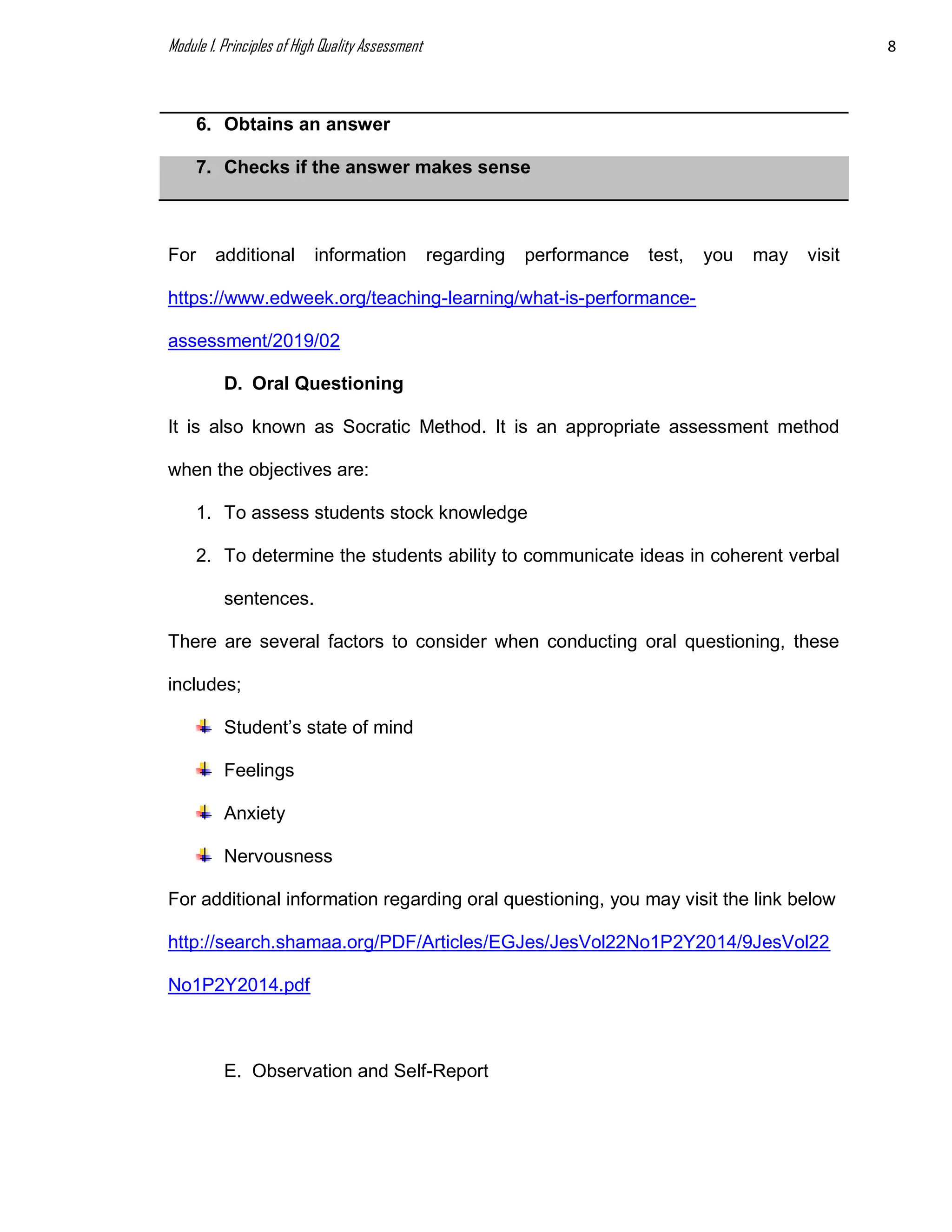 Module 1. Principles of High Quality Assessment 8
6. Obtains an answer
7. Checks if the answer makes sense
For additional information regarding performance test, you may visit
https://www.edweek.org/teaching-learning/what-is-performance-
assessment/2019/02
D. Oral Questioning
It is also known as Socratic Method. It is an appropriate assessment method
when the objectives are:
1. To assess students stock knowledge
2. To determine the students ability to communicate ideas in coherent verbal
sentences.
There are several factors to consider when conducting oral questioning, these
includes;
Student’s state of mind
Feelings
Anxiety
Nervousness
For additional information regarding oral questioning, you may visit the link below
http://search.shamaa.org/PDF/Articles/EGJes/JesVol22No1P2Y2014/9JesVol22
No1P2Y2014.pdf
E. Observation and Self-Report
 