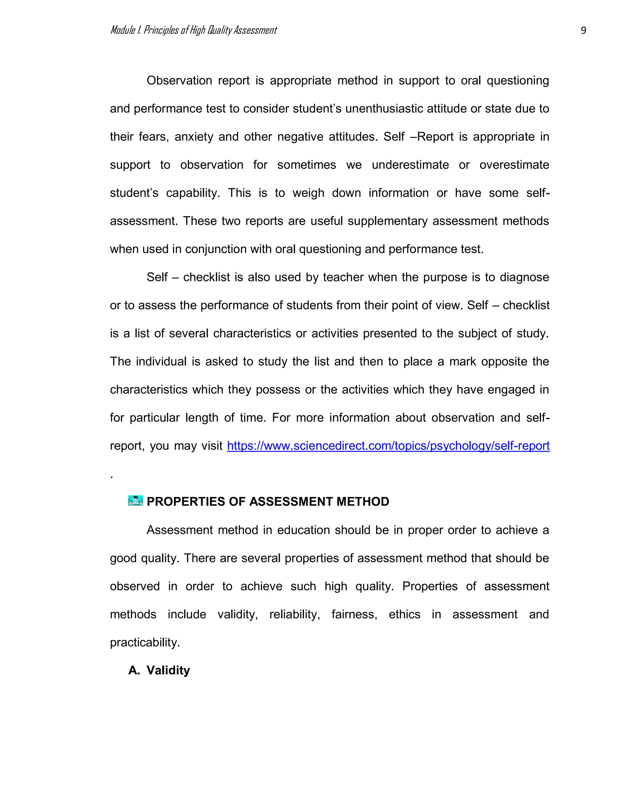 Module 1. Principles of High Quality Assessment 9
Observation report is appropriate method in support to oral questioning
and performance test to consider student’s unenthusiastic attitude or state due to
their fears, anxiety and other negative attitudes. Self –Report is appropriate in
support to observation for sometimes we underestimate or overestimate
student’s capability. This is to weigh down information or have some self-
assessment. These two reports are useful supplementary assessment methods
when used in conjunction with oral questioning and performance test.
Self – checklist is also used by teacher when the purpose is to diagnose
or to assess the performance of students from their point of view. Self – checklist
is a list of several characteristics or activities presented to the subject of study.
The individual is asked to study the list and then to place a mark opposite the
characteristics which they possess or the activities which they have engaged in
for particular length of time. For more information about observation and self-
report, you may visit https://www.sciencedirect.com/topics/psychology/self-report
.
PROPERTIES OF ASSESSMENT METHOD
Assessment method in education should be in proper order to achieve a
good quality. There are several properties of assessment method that should be
observed in order to achieve such high quality. Properties of assessment
methods include validity, reliability, fairness, ethics in assessment and
practicability.
A. Validity
 