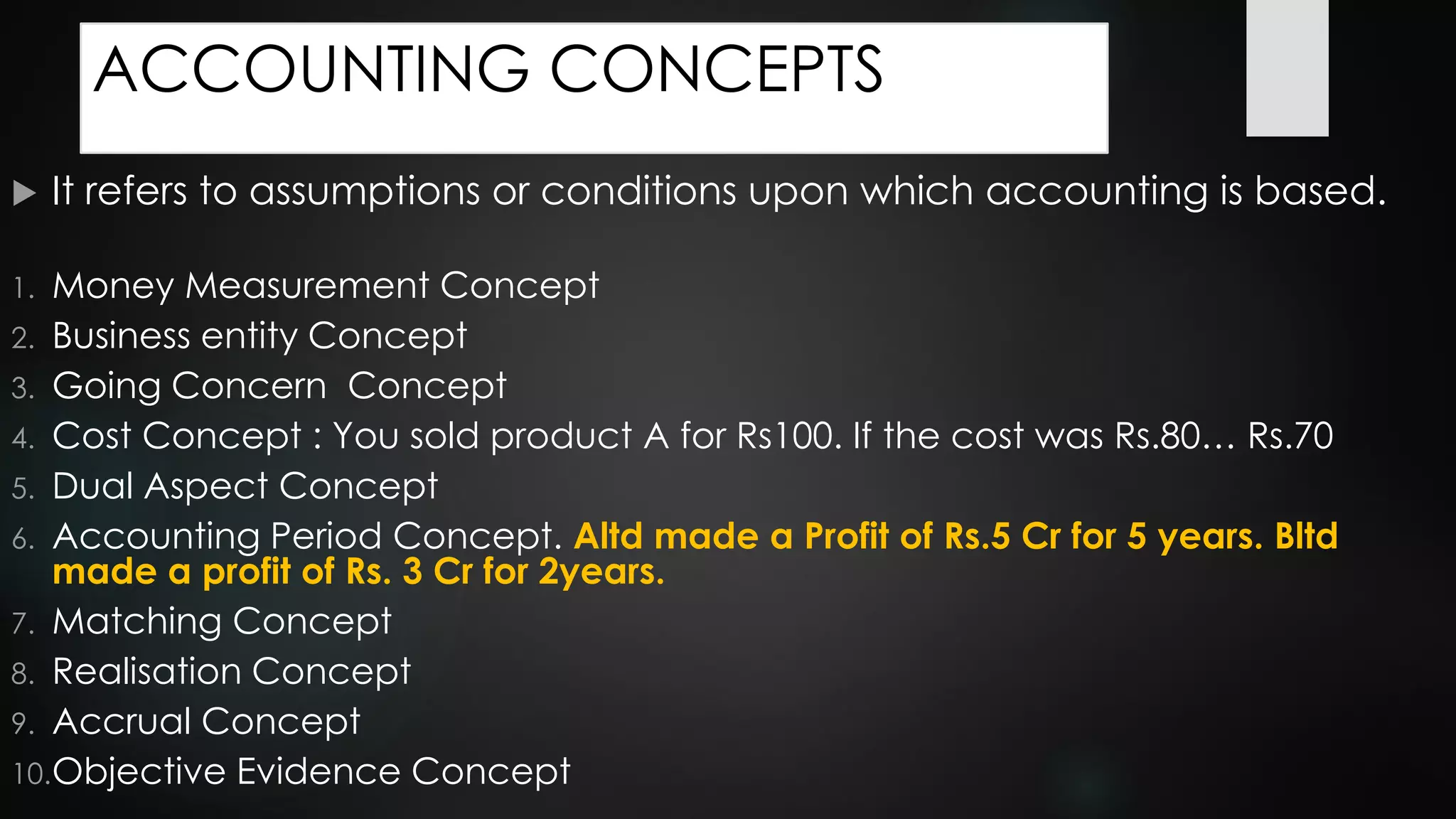ACCOUNTING CONCEPTS
 It refers to assumptions or conditions upon which accounting is based.
1. Money Measurement Concept
2. Business entity Concept
3. Going Concern Concept
4. Cost Concept : You sold product A for Rs100. If the cost was Rs.80… Rs.70
5. Dual Aspect Concept
6. Accounting Period Concept. Altd made a Profit of Rs.5 Cr for 5 years. Bltd
made a profit of Rs. 3 Cr for 2years.
7. Matching Concept
8. Realisation Concept
9. Accrual Concept
10.Objective Evidence Concept
 