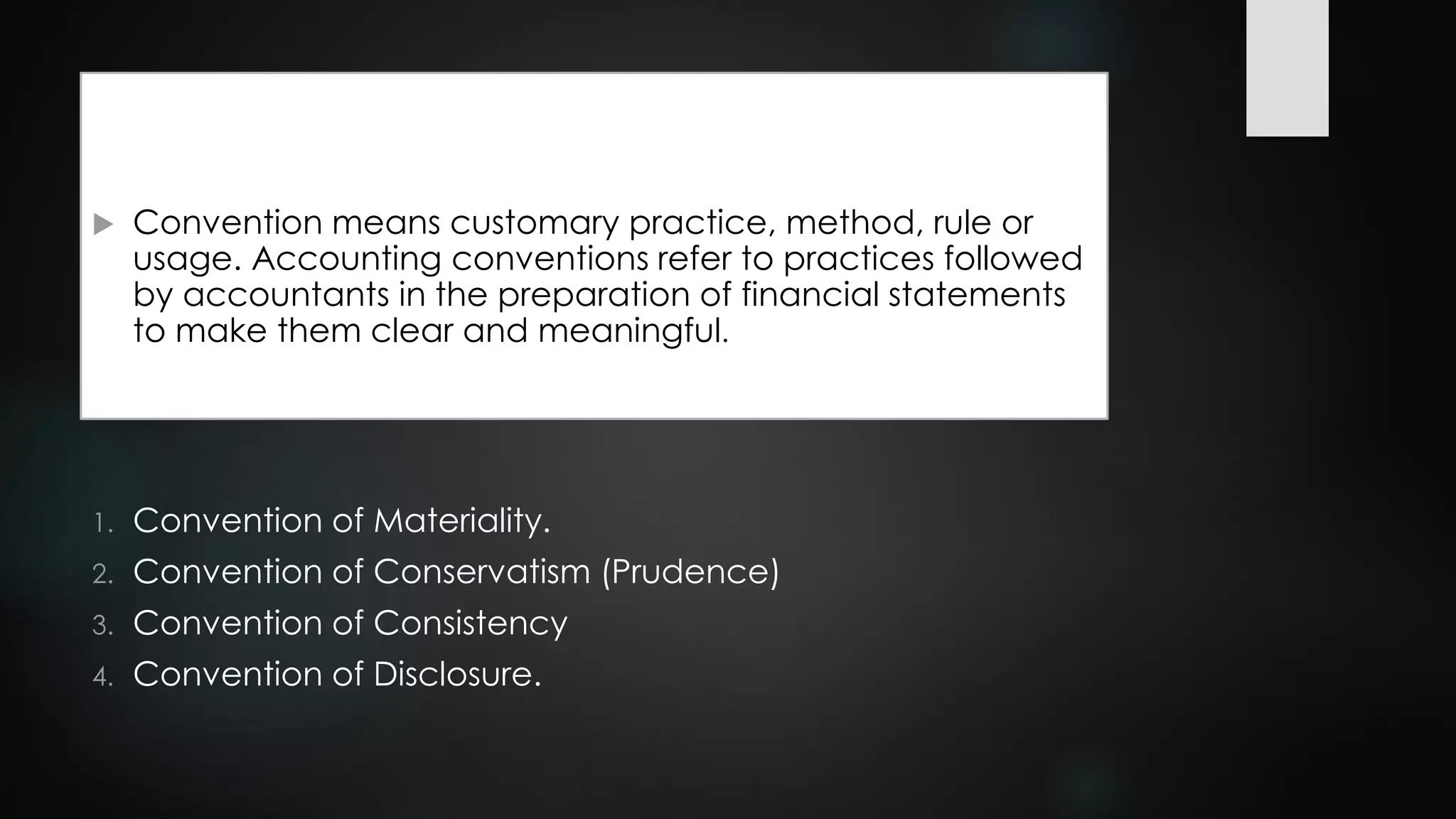  Convention means customary practice, method, rule or
usage. Accounting conventions refer to practices followed
by accountants in the preparation of financial statements
to make them clear and meaningful.
1. Convention of Materiality.
2. Convention of Conservatism (Prudence)
3. Convention of Consistency
4. Convention of Disclosure.
 