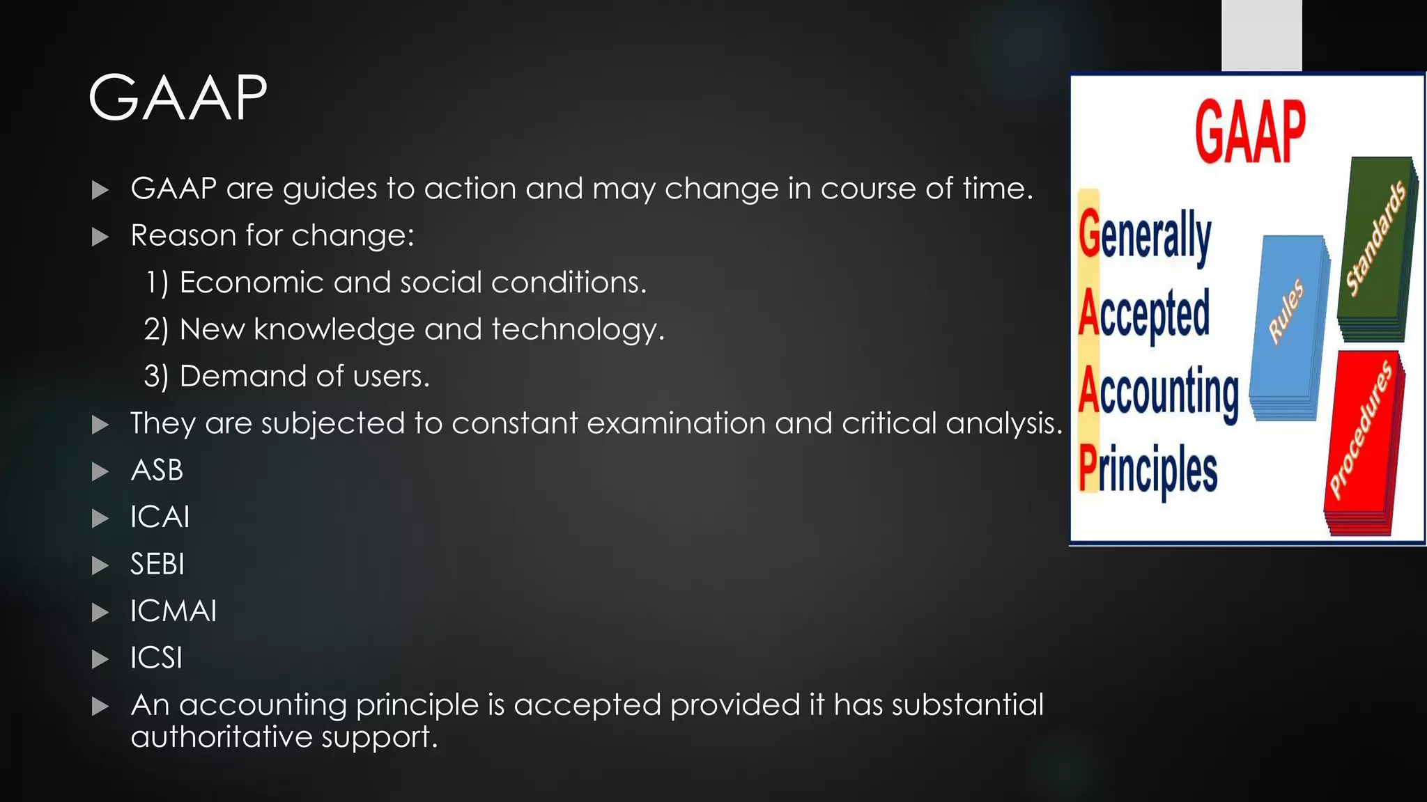 GAAP
 GAAP are guides to action and may change in course of time.
 Reason for change:
1) Economic and social conditions.
2) New knowledge and technology.
3) Demand of users.
 They are subjected to constant examination and critical analysis.
 ASB
 ICAI
 SEBI
 ICMAI
 ICSI
 An accounting principle is accepted provided it has substantial
authoritative support.
 