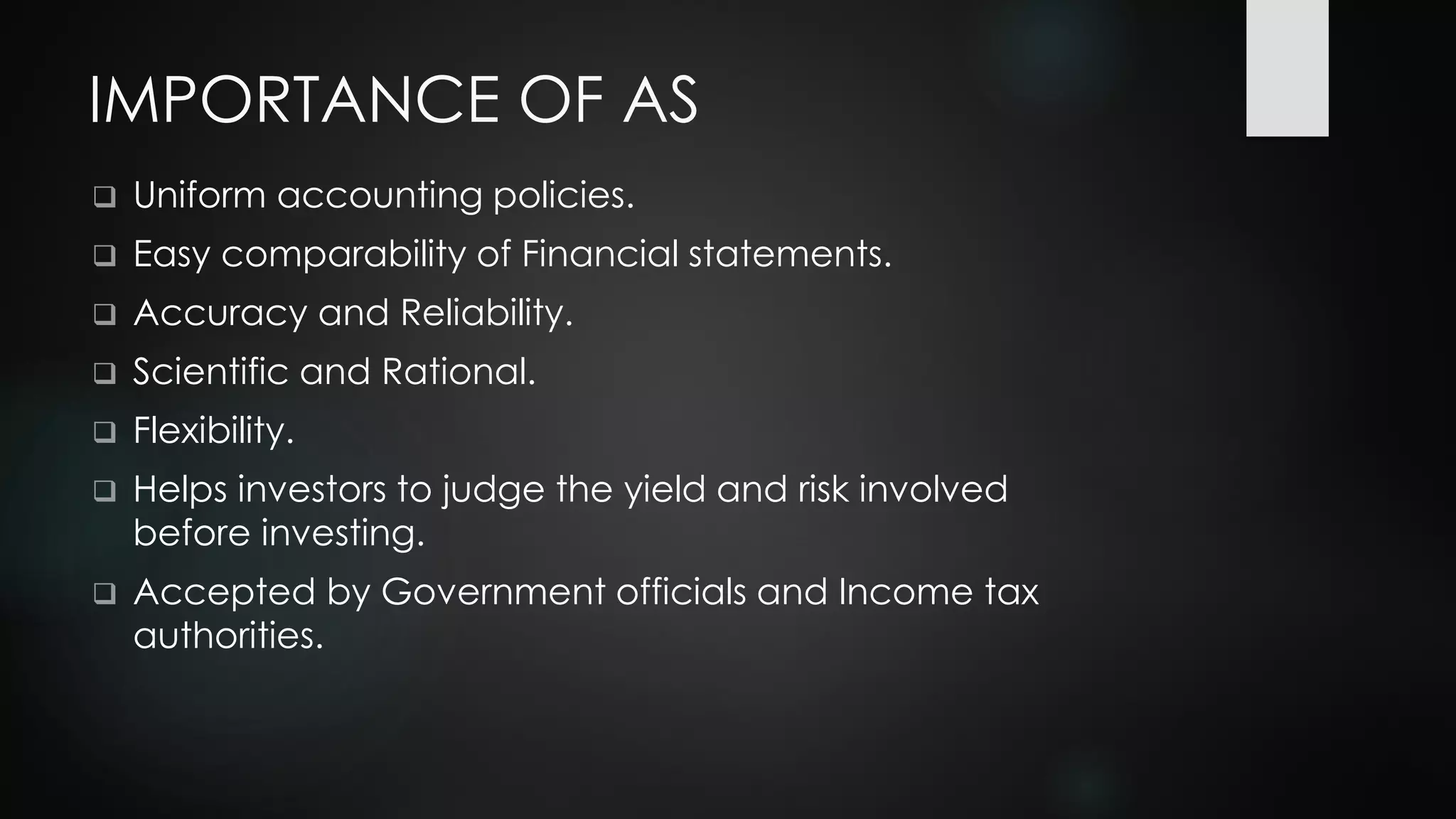 IMPORTANCE OF AS
❑ Uniform accounting policies.
❑ Easy comparability of Financial statements.
❑ Accuracy and Reliability.
❑ Scientific and Rational.
❑ Flexibility.
❑ Helps investors to judge the yield and risk involved
before investing.
❑ Accepted by Government officials and Income tax
authorities.
 