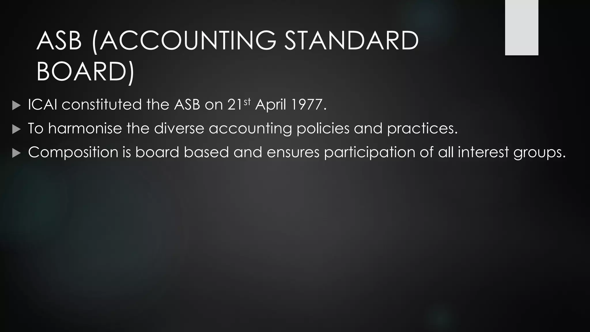 ASB (ACCOUNTING STANDARD
BOARD)
 ICAI constituted the ASB on 21st April 1977.
 To harmonise the diverse accounting policies and practices.
 Composition is board based and ensures participation of all interest groups.
 