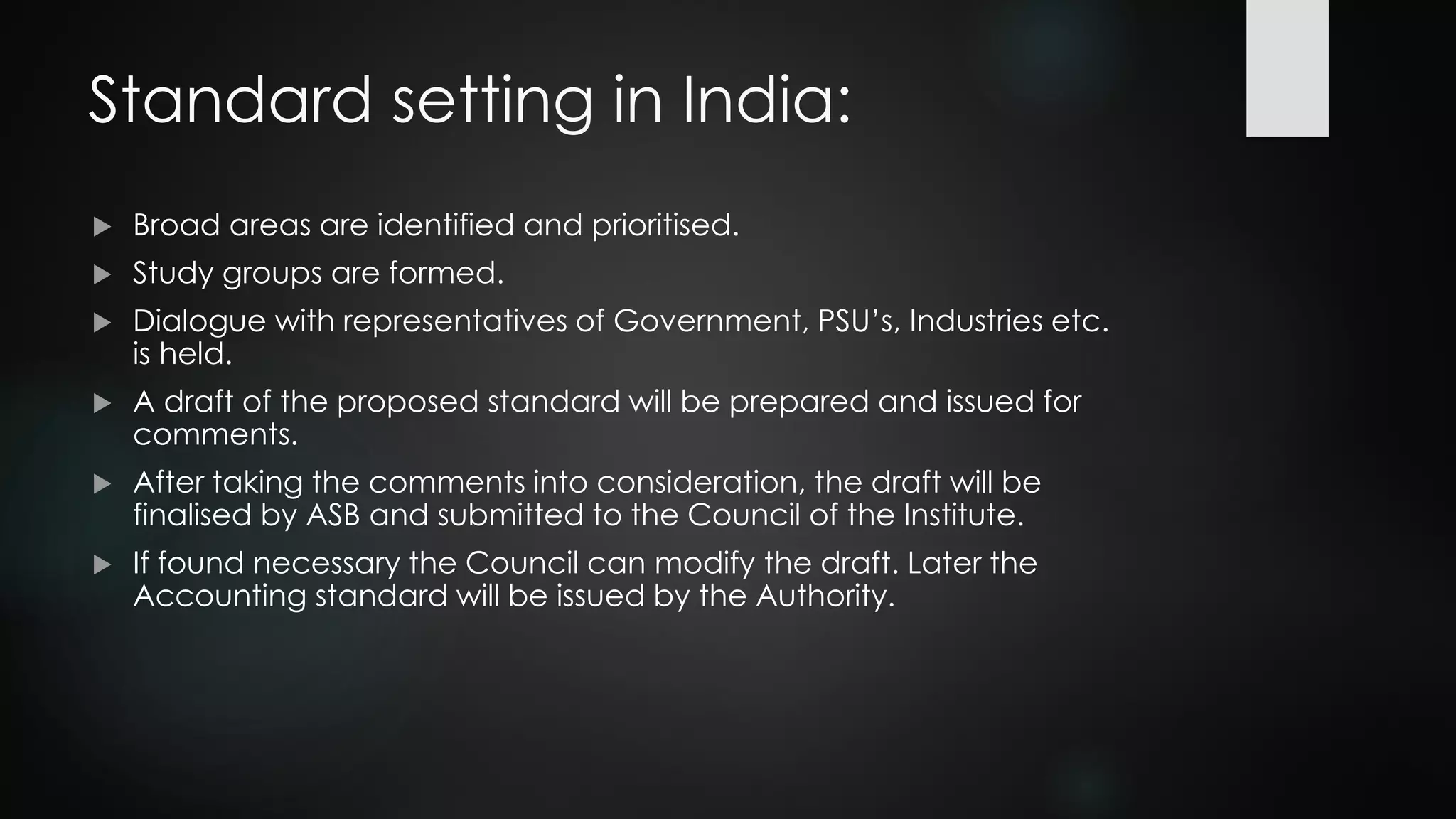 Standard setting in India:
 Broad areas are identified and prioritised.
 Study groups are formed.
 Dialogue with representatives of Government, PSU’s, Industries etc.
is held.
 A draft of the proposed standard will be prepared and issued for
comments.
 After taking the comments into consideration, the draft will be
finalised by ASB and submitted to the Council of the Institute.
 If found necessary the Council can modify the draft. Later the
Accounting standard will be issued by the Authority.
 