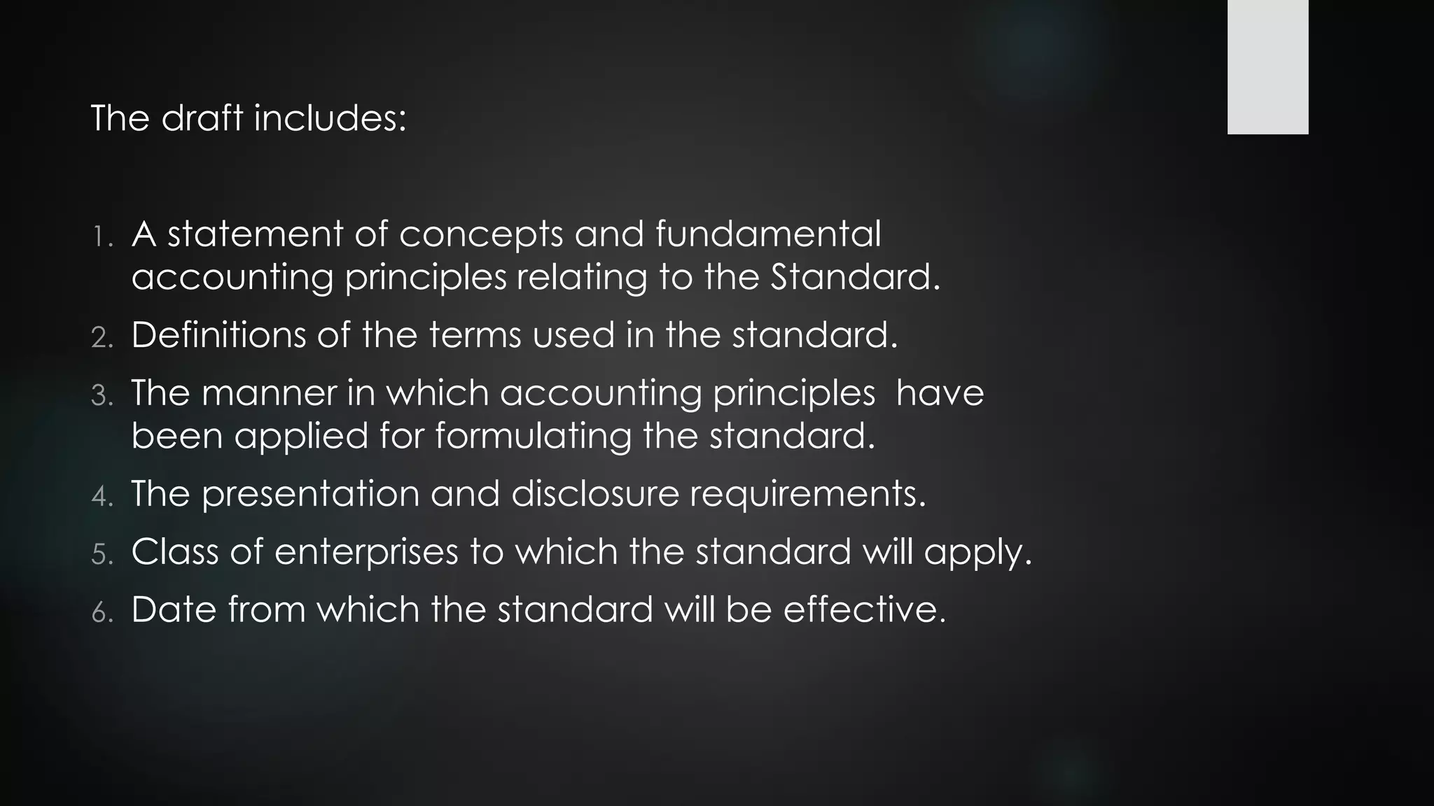 The draft includes:
1. A statement of concepts and fundamental
accounting principles relating to the Standard.
2. Definitions of the terms used in the standard.
3. The manner in which accounting principles have
been applied for formulating the standard.
4. The presentation and disclosure requirements.
5. Class of enterprises to which the standard will apply.
6. Date from which the standard will be effective.
 