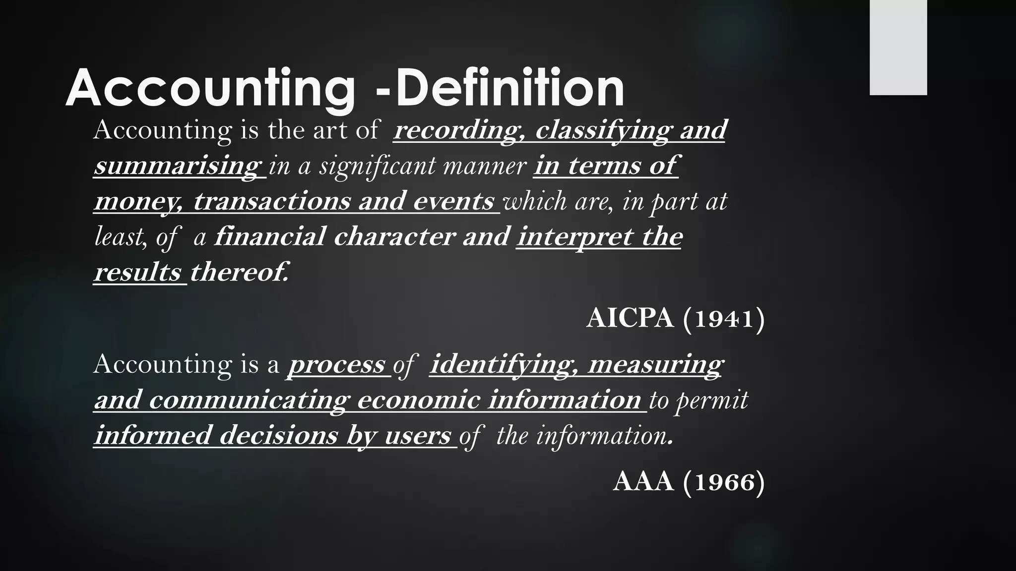 Accounting -Definition
Accounting is the art of recording, classifying and
summarising in a significant manner in terms of
money, transactions and events which are, in part at
least, of a financial character and interpret the
results thereof.
AICPA (1941)
Accounting is a process of identifying, measuring
and communicating economic information to permit
informed decisions by users of the information.
AAA (1966)
 