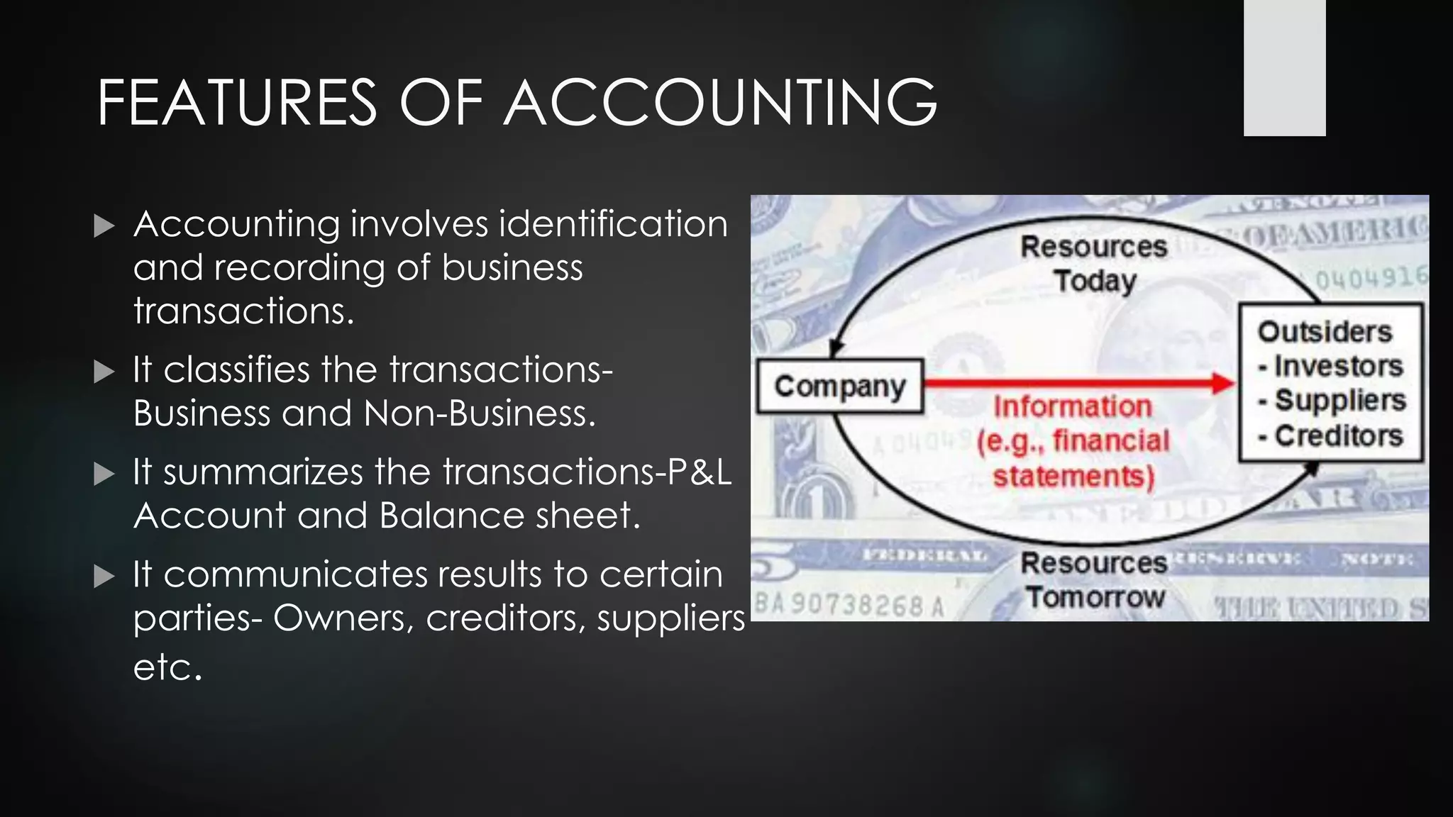 FEATURES OF ACCOUNTING
 Accounting involves identification
and recording of business
transactions.
 It classifies the transactions-
Business and Non-Business.
 It summarizes the transactions-P&L
Account and Balance sheet.
 It communicates results to certain
parties- Owners, creditors, suppliers
etc.
 