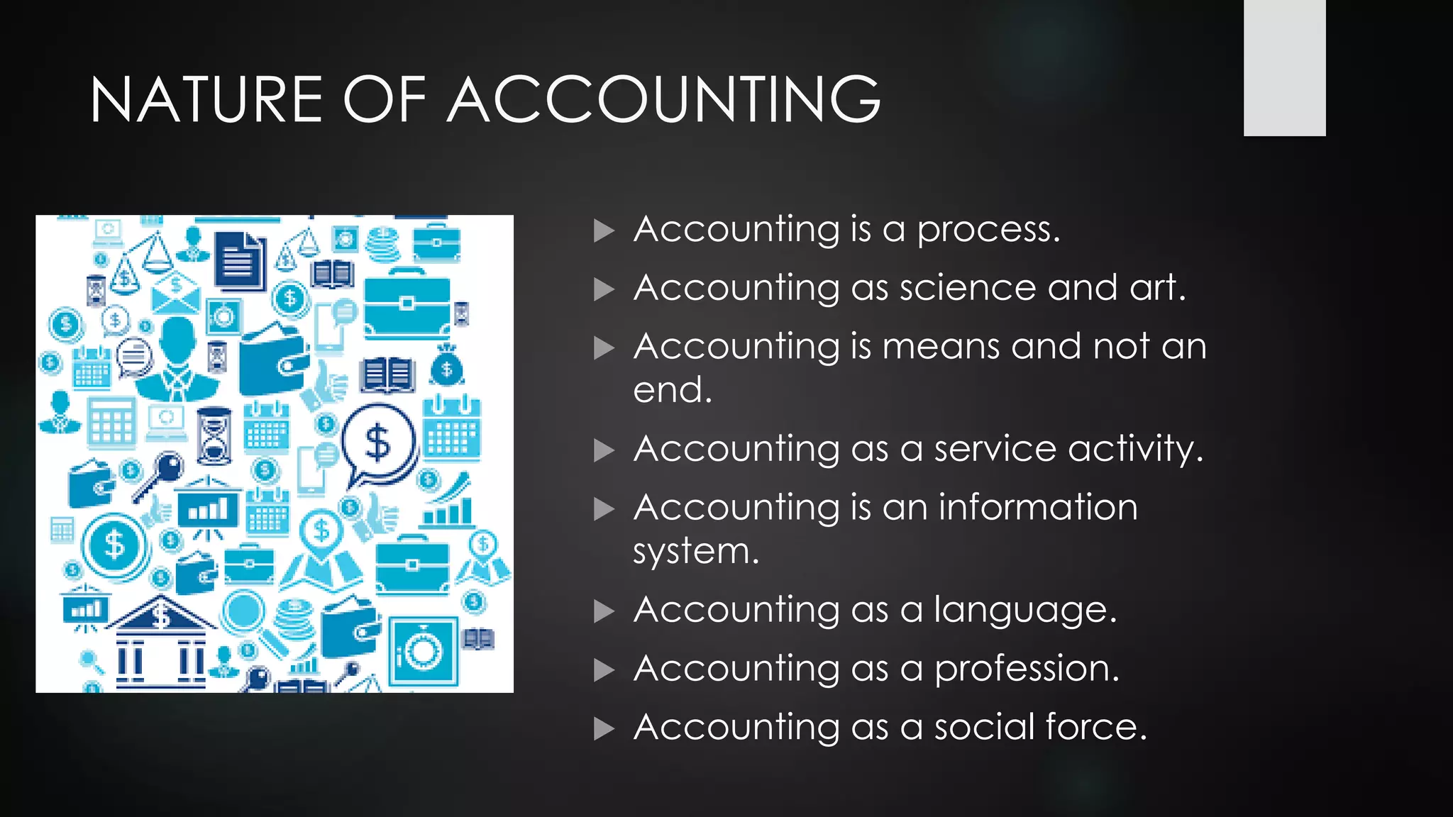 NATURE OF ACCOUNTING
 Accounting is a process.
 Accounting as science and art.
 Accounting is means and not an
end.
 Accounting as a service activity.
 Accounting is an information
system.
 Accounting as a language.
 Accounting as a profession.
 Accounting as a social force.
 