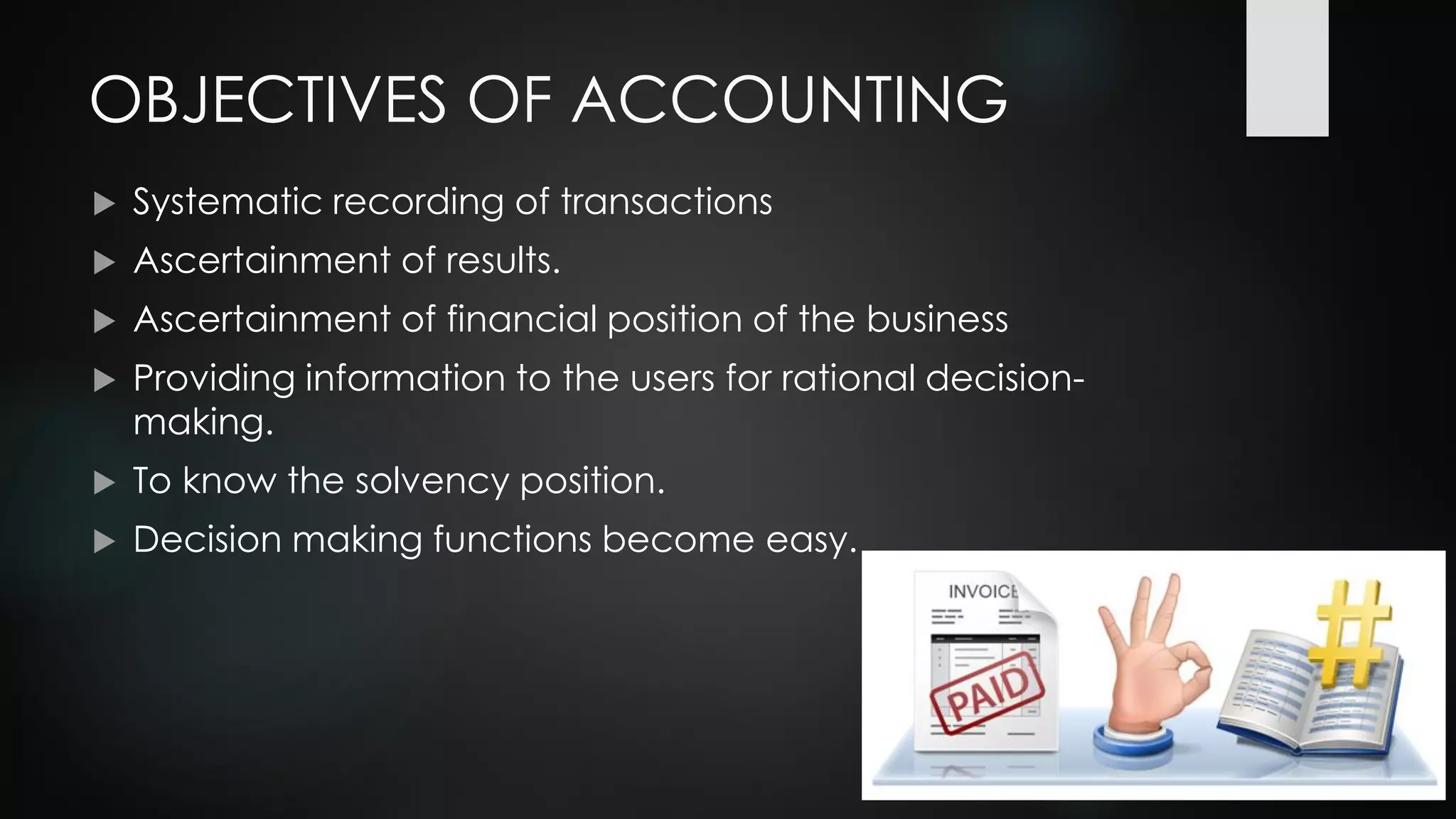 OBJECTIVES OF ACCOUNTING
 Systematic recording of transactions
 Ascertainment of results.
 Ascertainment of financial position of the business
 Providing information to the users for rational decision-
making.
 To know the solvency position.
 Decision making functions become easy.
 
