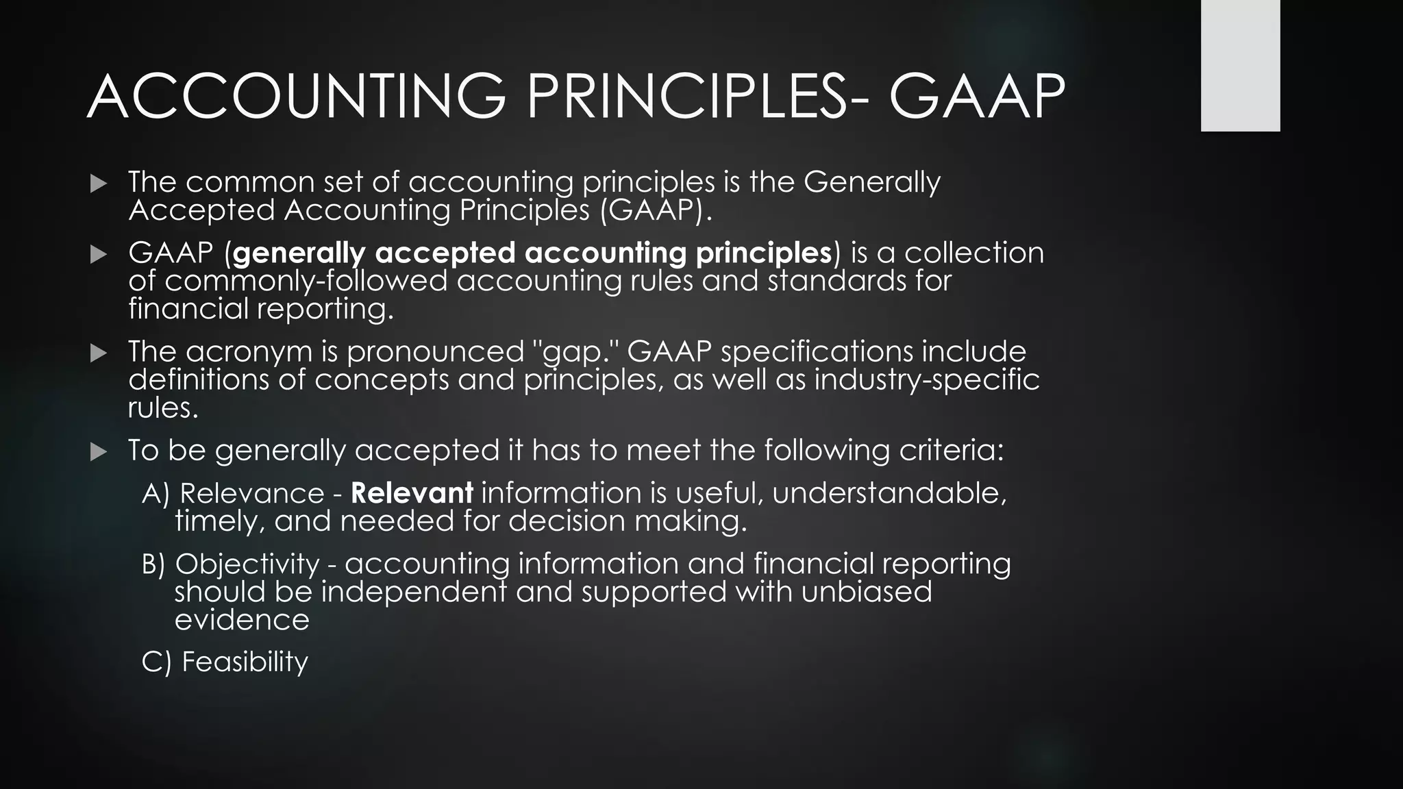 ACCOUNTING PRINCIPLES- GAAP
 The common set of accounting principles is the Generally
Accepted Accounting Principles (GAAP).
 GAAP (generally accepted accounting principles) is a collection
of commonly-followed accounting rules and standards for
financial reporting.
 The acronym is pronounced "gap." GAAP specifications include
definitions of concepts and principles, as well as industry-specific
rules.
 To be generally accepted it has to meet the following criteria:
A) Relevance - Relevant information is useful, understandable,
timely, and needed for decision making.
B) Objectivity - accounting information and financial reporting
should be independent and supported with unbiased
evidence
C) Feasibility
 