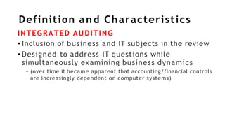 Definition and Characteristics
INTEGRATED AUDITING
• Inclusion of business and IT subjects in the review
• Designed to address IT questions while
simultaneously examining business dynamics
• (over time it became apparent that accounting/financial controls
are increasingly dependent on computer systems)
 