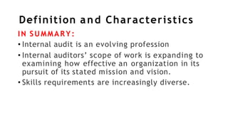 Definition and Characteristics
IN SUMMARY:
• Internal audit is an evolving profession
• Internal auditors’ scope of work is expanding to
examining how effective an organization in its
pursuit of its stated mission and vision.
• Skills requirements are increasingly diverse.
 