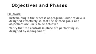 Objectives and Phases
Fieldwork
• Determining if the process or program under review is
designed effectively so that the related goals and
objectives are likely to be achieved
• Verify that the controls in place are performing as
designed by management
 