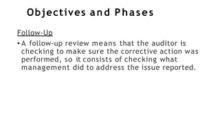 Objectives and Phases
Follow-Up
• A follow-up review means that the auditor is
checking to make sure the corrective action was
performed, so it consists of checking what
management did to address the issue reported.
 