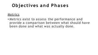 Objectives and Phases
Metrics
• Metrics exist to assess the performance and
provide a comparison between what should have
been done and what was actually done.
 