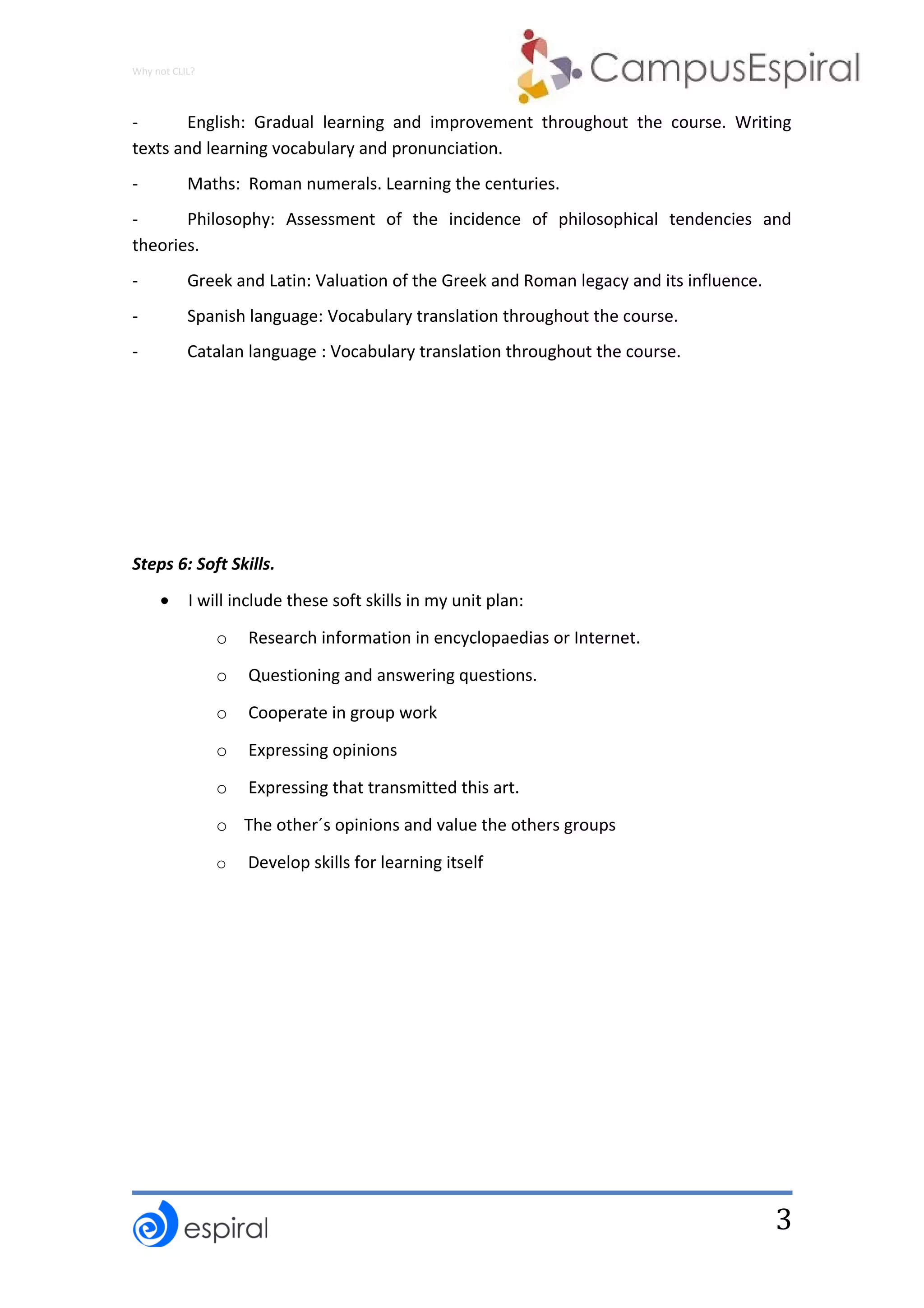 3
Why not CLIL?
- English: Gradual learning and improvement throughout the course. Writing
texts and learning vocabulary and pronunciation.
- Maths: Roman numerals. Learning the centuries.
- Philosophy: Assessment of the incidence of philosophical tendencies and
theories.
- Greek and Latin: Valuation of the Greek and Roman legacy and its influence.
- Spanish language: Vocabulary translation throughout the course.
- Catalan language : Vocabulary translation throughout the course.
Steps 6: Soft Skills.
• I will include these soft skills in my unit plan:
o Research information in encyclopaedias or Internet.
o Questioning and answering questions.
o Cooperate in group work
o Expressing opinions
o Expressing that transmitted this art.
o The other´s opinions and value the others groups
o Develop skills for learning itself
 
