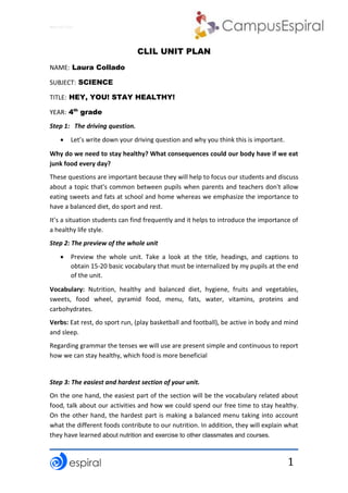 Why not CLIL?
1
CLIL UNIT PLAN
NAME: Laura Collado
SUBJECT: SCIENCE
TITLE: HEY, YOU! STAY HEALTHY!
YEAR: 4th
grade
Step 1: The driving question.
 Let’s write down your driving question and why you think this is important.
Why do we need to stay healthy? What consequences could our body have if we eat
junk food every day?
These questions are important because they will help to focus our students and discuss
about a topic that's common between pupils when parents and teachers don't allow
eating sweets and fats at school and home whereas we emphasize the importance to
have a balanced diet, do sport and rest.
It’s a situation students can find frequently and it helps to introduce the importance of
a healthy life style.
Step 2: The preview of the whole unit
 Preview the whole unit. Take a look at the title, headings, and captions to
obtain 15-20 basic vocabulary that must be internalized by my pupils at the end
of the unit.
Vocabulary: Nutrition, healthy and balanced diet, hygiene, fruits and vegetables,
sweets, food wheel, pyramid food, menu, fats, water, vitamins, proteins and
carbohydrates.
Verbs: Eat rest, do sport run, (play basketball and football), be active in body and mind
and sleep.
Regarding grammar the tenses we will use are present simple and continuous to report
how we can stay healthy, which food is more beneficial
Step 3: The easiest and hardest section of your unit.
On the one hand, the easiest part of the section will be the vocabulary related about
food, talk about our activities and how we could spend our free time to stay healthy.
On the other hand, the hardest part is making a balanced menu taking into account
what the different foods contribute to our nutrition. In addition, they will explain what
they have learned about nutrition and exercise to other classmates and courses.
 