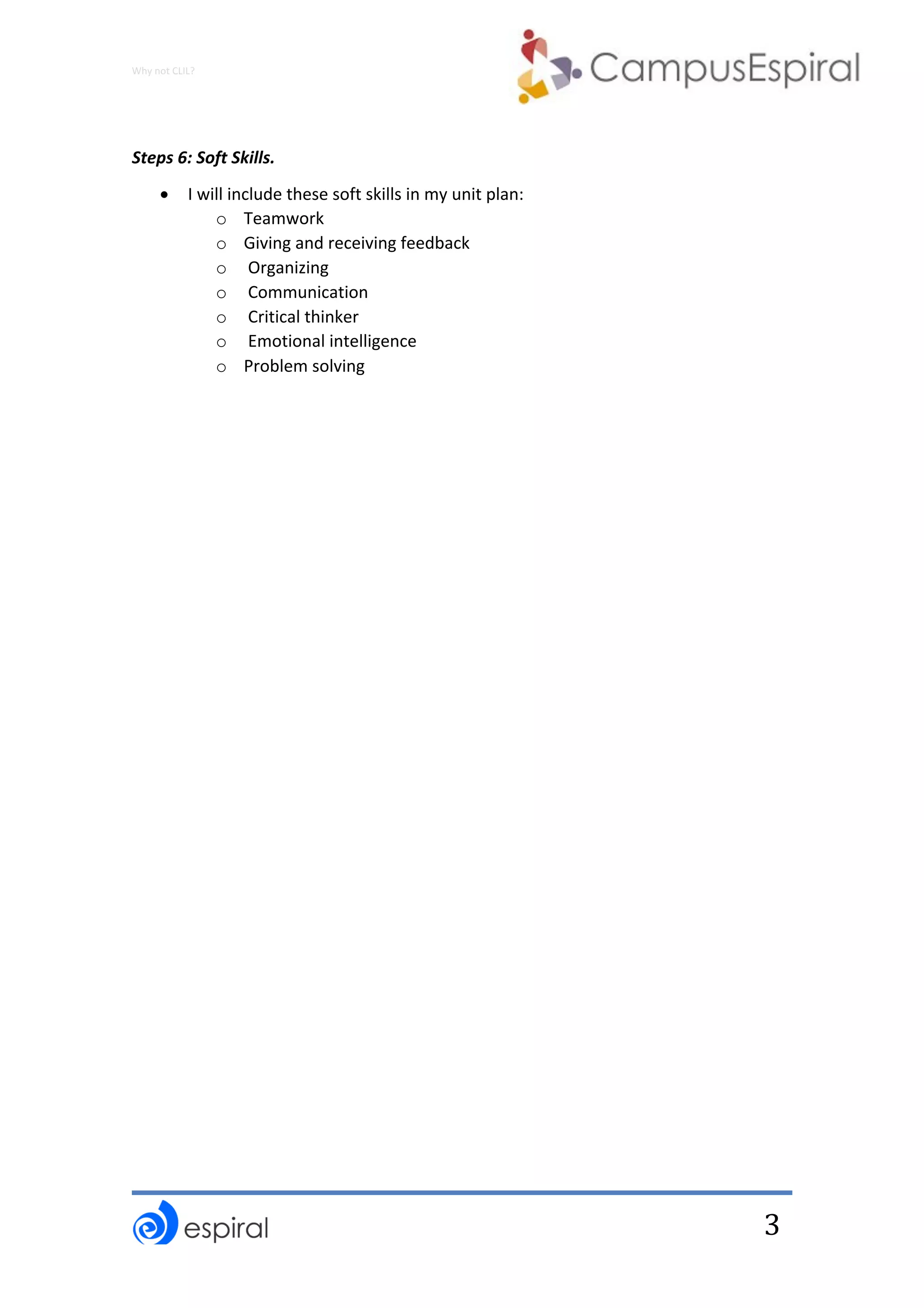 Why	not	CLIL?	
	
	
3	
	
Steps	6:	Soft	Skills.		
• I	will	include	these	soft	skills	in	my	unit	plan:	
o Teamwork	
o Giving	and	receiving	feedback		
o 	Organizing	
o 	Communication	
o 	Critical	thinker	
o 	Emotional	intelligence	
o Problem	solving	
	
 