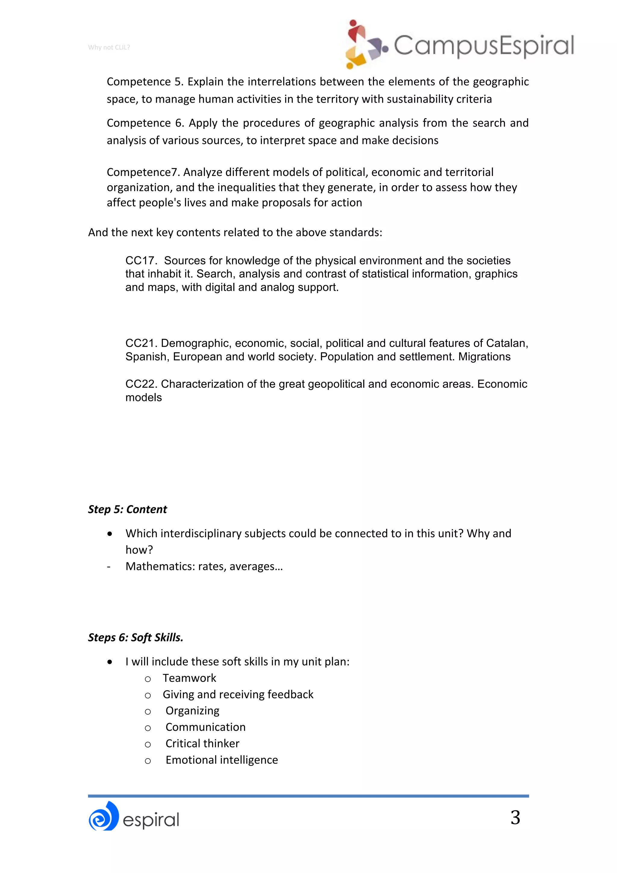 Why	not	CLIL?	
	
	
3	
Competence	5.	Explain	the	interrelations	between	the	elements	of	the	geographic	
space,	to	manage	human	activities	in	the	territory	with	sustainability	criteria	
Competence	6.	Apply	the	procedures	of	geographic	analysis	from	the	search	and	
analysis	of	various	sources,	to	interpret	space	and	make	decisions	
Competence7.	Analyze	different	models	of	political,	economic	and	territorial	
organization,	and	the	inequalities	that	they	generate,	in	order	to	assess	how	they	
affect	people's	lives	and	make	proposals	for	action		
And	the	next	key	contents	related	to	the	above	standards:	
CC17. Sources for knowledge of the physical environment and the societies
that inhabit it. Search, analysis and contrast of statistical information, graphics
and maps, with digital and analog support.
CC21. Demographic, economic, social, political and cultural features of Catalan,
Spanish, European and world society. Population and settlement. Migrations
CC22. Characterization of the great geopolitical and economic areas. Economic
models
	
	
	
Step	5:	Content	
• Which	interdisciplinary	subjects	could	be	connected	to	in	this	unit?	Why	and	
how?	
- Mathematics:	rates,	averages…	
	
	
Steps	6:	Soft	Skills.		
• I	will	include	these	soft	skills	in	my	unit	plan:	
o Teamwork	
o Giving	and	receiving	feedback		
o 	Organizing	
o 	Communication	
o 	Critical	thinker	
o 	Emotional	intelligence	
 