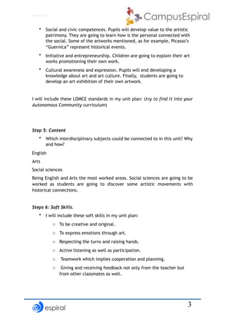 !3
Why not CLIL?
• Social and civic competences. Pupils will develop value to the artistic
patrimony. They are going to learn how is the personal connected with
the social. Some of the artworks mentioned, as for example, Picasso’s
“Guernica” represent historical events.
• Initiative and entrepreneurship. Children are going to explain their art
works promotioning their own work.
• Cultural awareness and expression. Pupils will end developing a
knowledge about art and art culture. Finally, students are going to
develop an art exhibition of their own artwork.
I will include these LOMCE standards in my unit plan: (try to find it into your
Autonomous Community curriculum)
Step 5: Content
• Which interdisciplinary subjects could be connected to in this unit? Why
and how?
English
Arts
Social sciences
Being English and Arts the most worked areas. Social sciences are going to be
worked as students are going to discover some artistic movements with
historical connections.
Steps 6: Soft Skills.
• I will include these soft skills in my unit plan:
o To be creative and original.
o To express emotions through art.
o Respecting the turns and raising hands.
o Active listening as well as participation.
o Teamwork which implies cooperation and planning.
o Giving and receiving feedback not only from the teacher but
from other classmates as well.
 