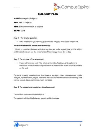 Why not CLIL?
1
CLIL UNIT PLAN
NAME: Analysis of objects
SUBJECT: Objects
TITLE: Representation of objects
YEAR: 2016
Step 1: The driving question.
 Let’s write down your driving question and why you think this is important.
Relationship between objects and technology
I think it is important because with this question we make an overview on the subject
and the students can see the importance of technology in our day to day
Step 2: The preview of the whole unit
 Preview the whole unit. Take a look at the title, headings, and captions to
obtain 15-20 basic vocabulary that must be internalized by my pupils at the end
of the unit.
Technical drawing, drawing tools, the views of an object: plant, elevation and profile,
analysis, representation, object, freehand, the basic norms of the technical drawing: UNE
norms, square, bevel, semicircle, ruler, compass.
Step 3: The easiest and hardest section of your unit.
The hardest: representation of objects
The easiest: relationship between objects and technology
 