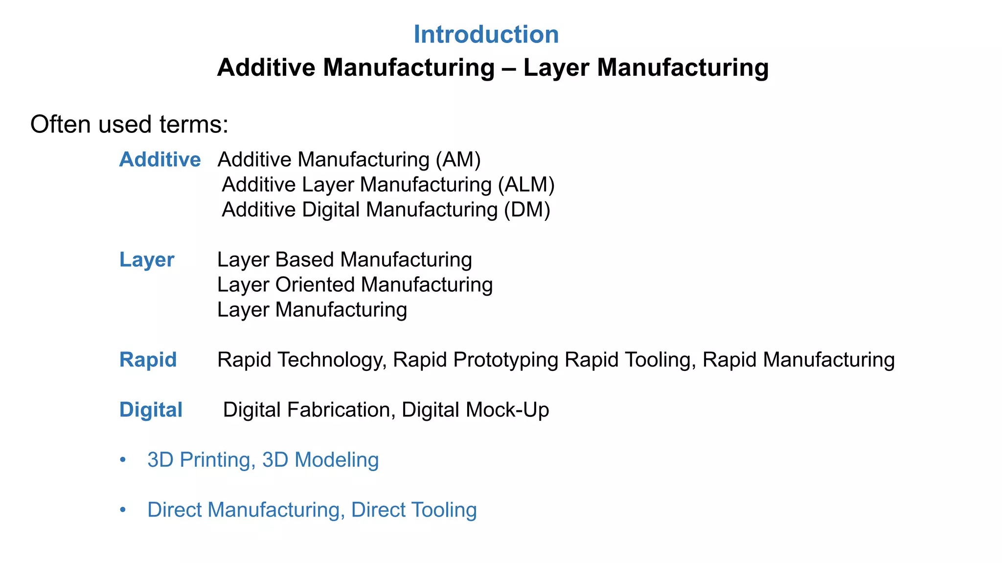 Introduction
Often used terms:
Additive Manufacturing – Layer Manufacturing
Additive Additive Manufacturing (AM)
Additive Layer Manufacturing (ALM)
Additive Digital Manufacturing (DM)
Layer Layer Based Manufacturing
Layer Oriented Manufacturing
Layer Manufacturing
Rapid Rapid Technology, Rapid Prototyping Rapid Tooling, Rapid Manufacturing
Digital Digital Fabrication, Digital Mock-Up
• 3D Printing, 3D Modeling
• Direct Manufacturing, Direct Tooling
 
