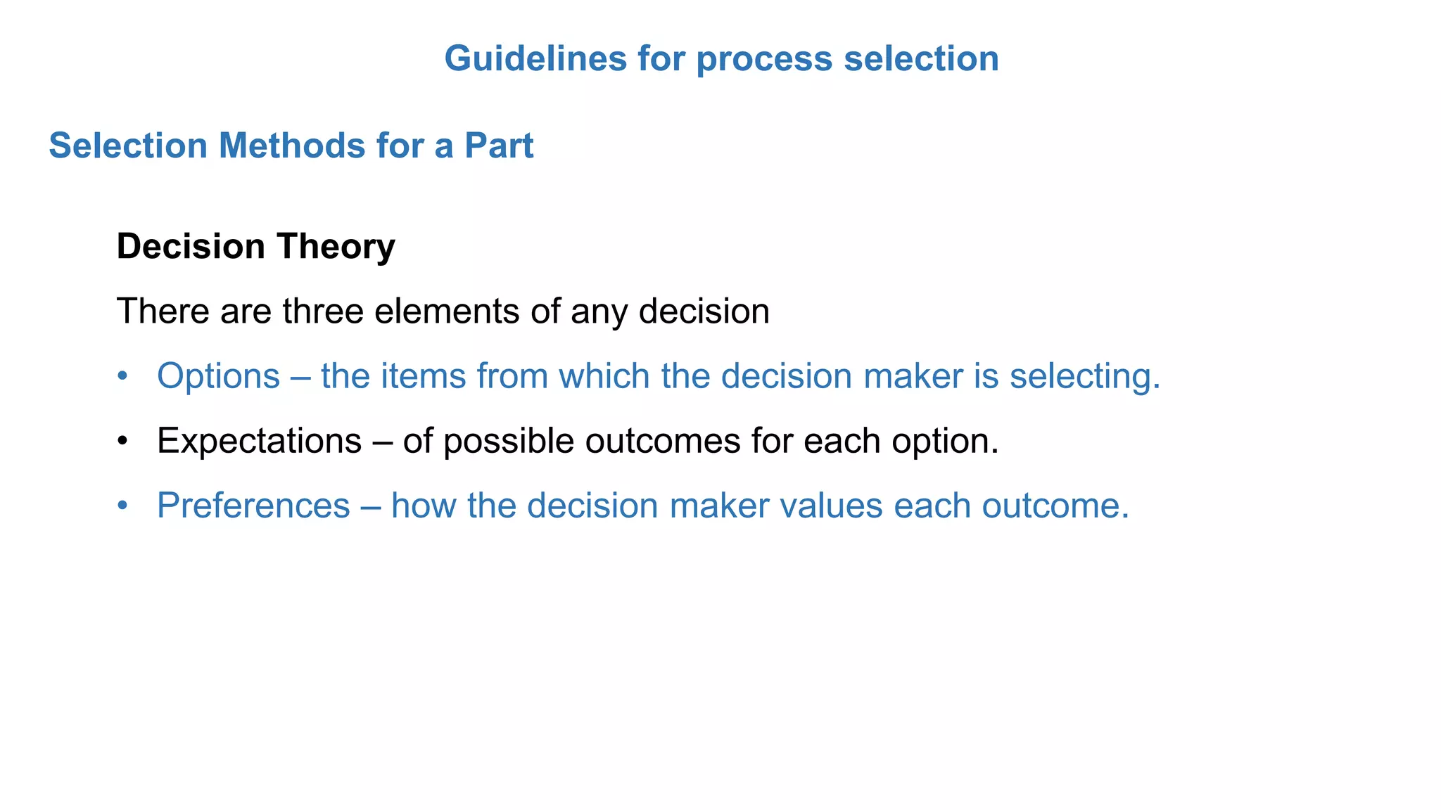 Guidelines for process selection
Selection Methods for a Part
Decision Theory
There are three elements of any decision
• Options – the items from which the decision maker is selecting.
• Expectations – of possible outcomes for each option.
• Preferences – how the decision maker values each outcome.
 