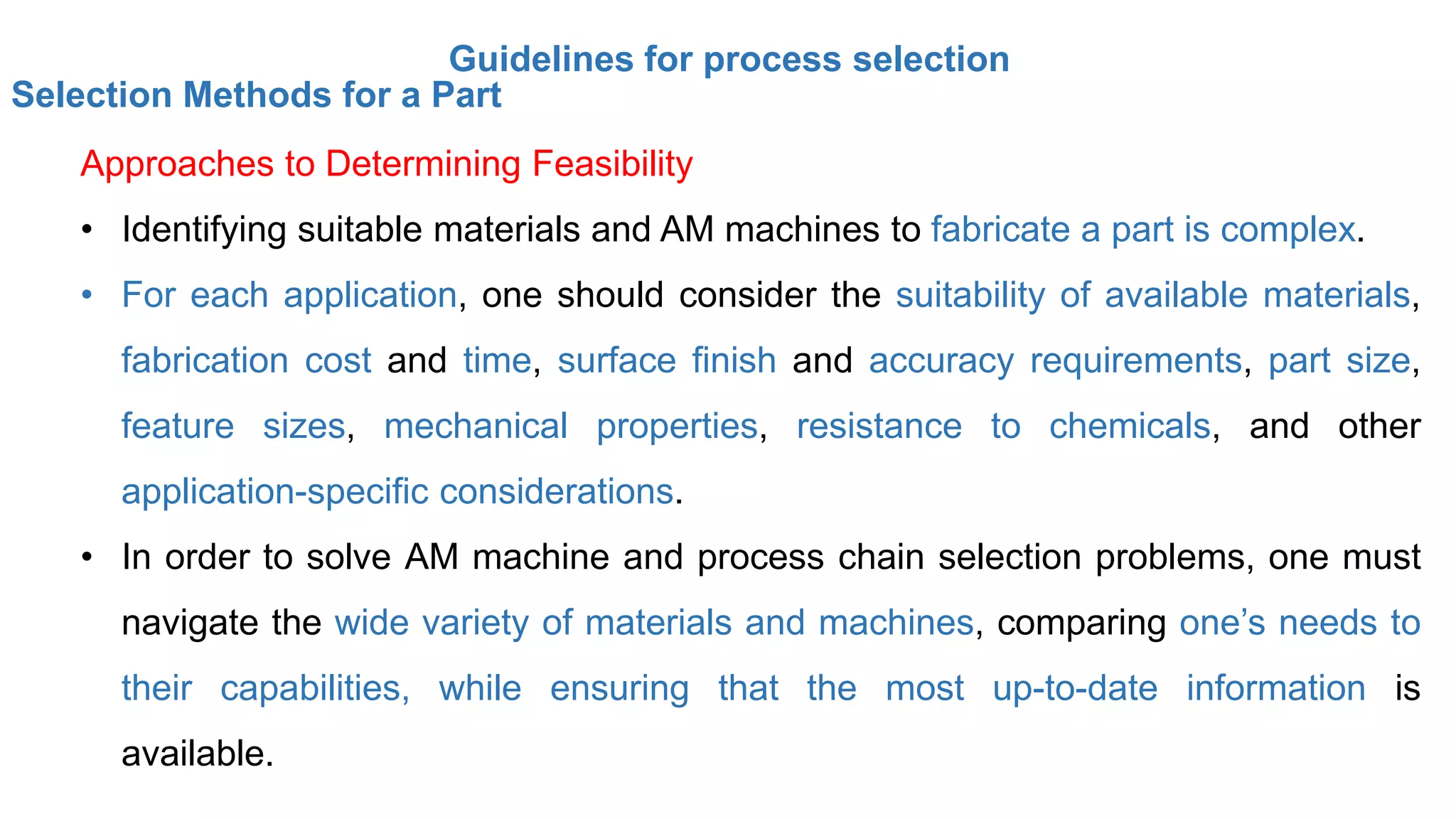 Guidelines for process selection
Selection Methods for a Part
Approaches to Determining Feasibility
• Identifying suitable materials and AM machines to fabricate a part is complex.
• For each application, one should consider the suitability of available materials,
fabrication cost and time, surface finish and accuracy requirements, part size,
feature sizes, mechanical properties, resistance to chemicals, and other
application-specific considerations.
• In order to solve AM machine and process chain selection problems, one must
navigate the wide variety of materials and machines, comparing one’s needs to
their capabilities, while ensuring that the most up-to-date information is
available.
 