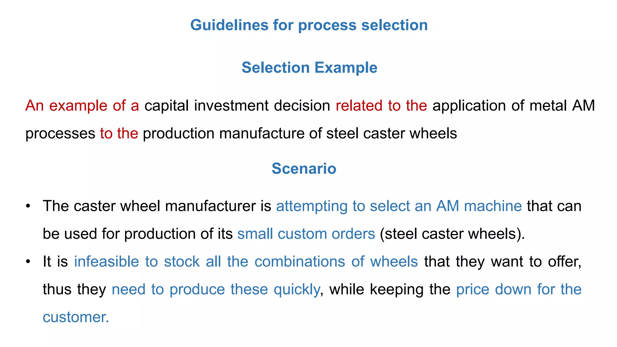 Guidelines for process selection
Selection Example
An example of a capital investment decision related to the application of metal AM
processes to the production manufacture of steel caster wheels
• The caster wheel manufacturer is attempting to select an AM machine that can
be used for production of its small custom orders (steel caster wheels).
• It is infeasible to stock all the combinations of wheels that they want to offer,
thus they need to produce these quickly, while keeping the price down for the
customer.
Scenario
 