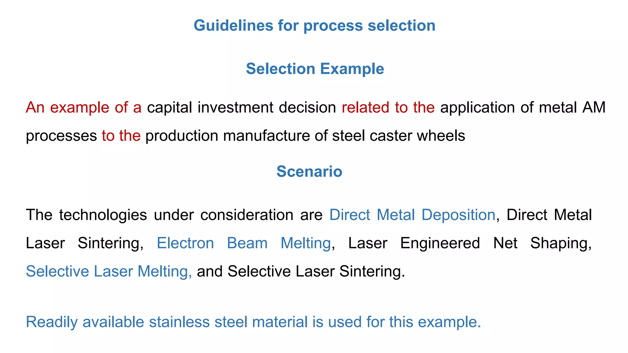 Guidelines for process selection
Selection Example
An example of a capital investment decision related to the application of metal AM
processes to the production manufacture of steel caster wheels
The technologies under consideration are Direct Metal Deposition, Direct Metal
Laser Sintering, Electron Beam Melting, Laser Engineered Net Shaping,
Selective Laser Melting, and Selective Laser Sintering.
Readily available stainless steel material is used for this example.
Scenario
 
