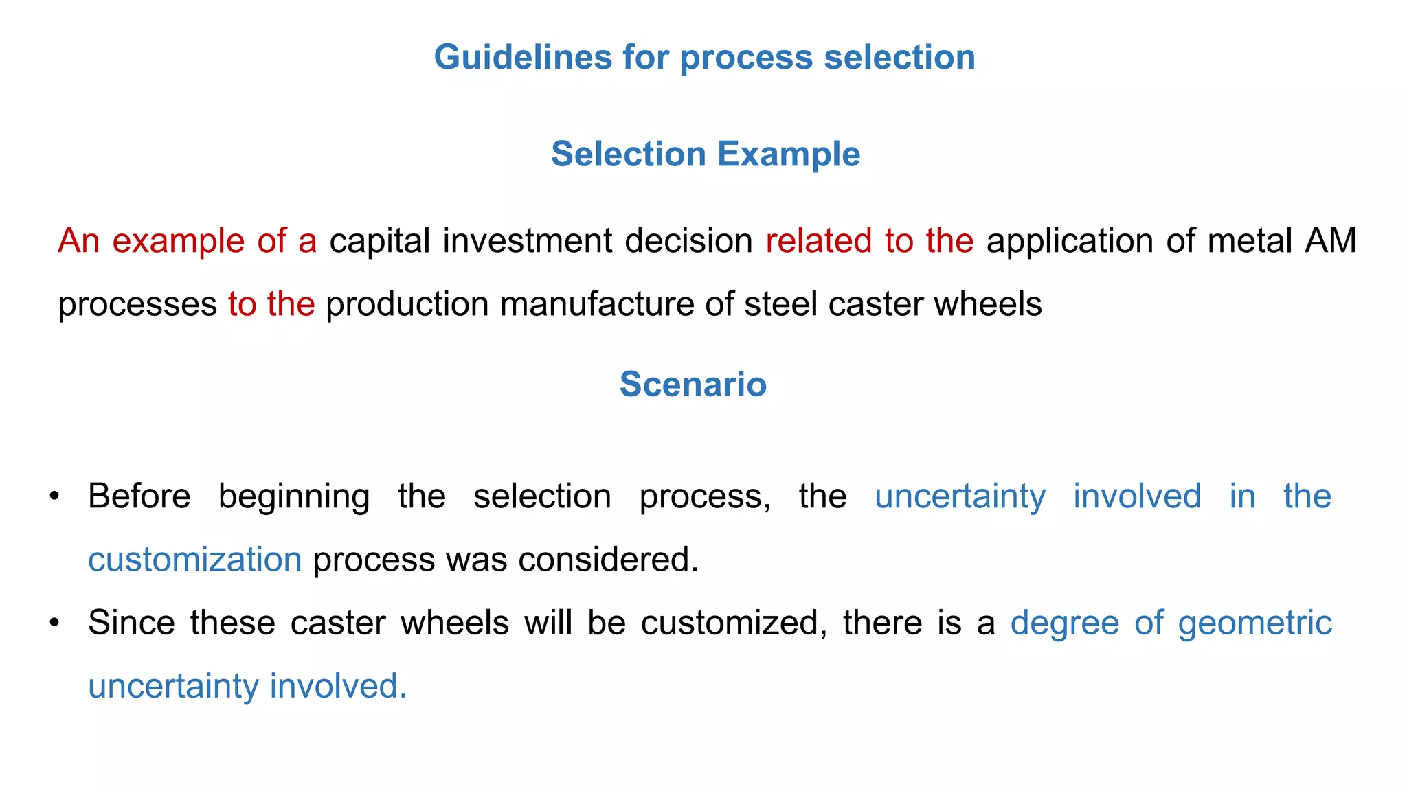 Guidelines for process selection
Selection Example
An example of a capital investment decision related to the application of metal AM
processes to the production manufacture of steel caster wheels
• Before beginning the selection process, the uncertainty involved in the
customization process was considered.
• Since these caster wheels will be customized, there is a degree of geometric
uncertainty involved.
Scenario
 