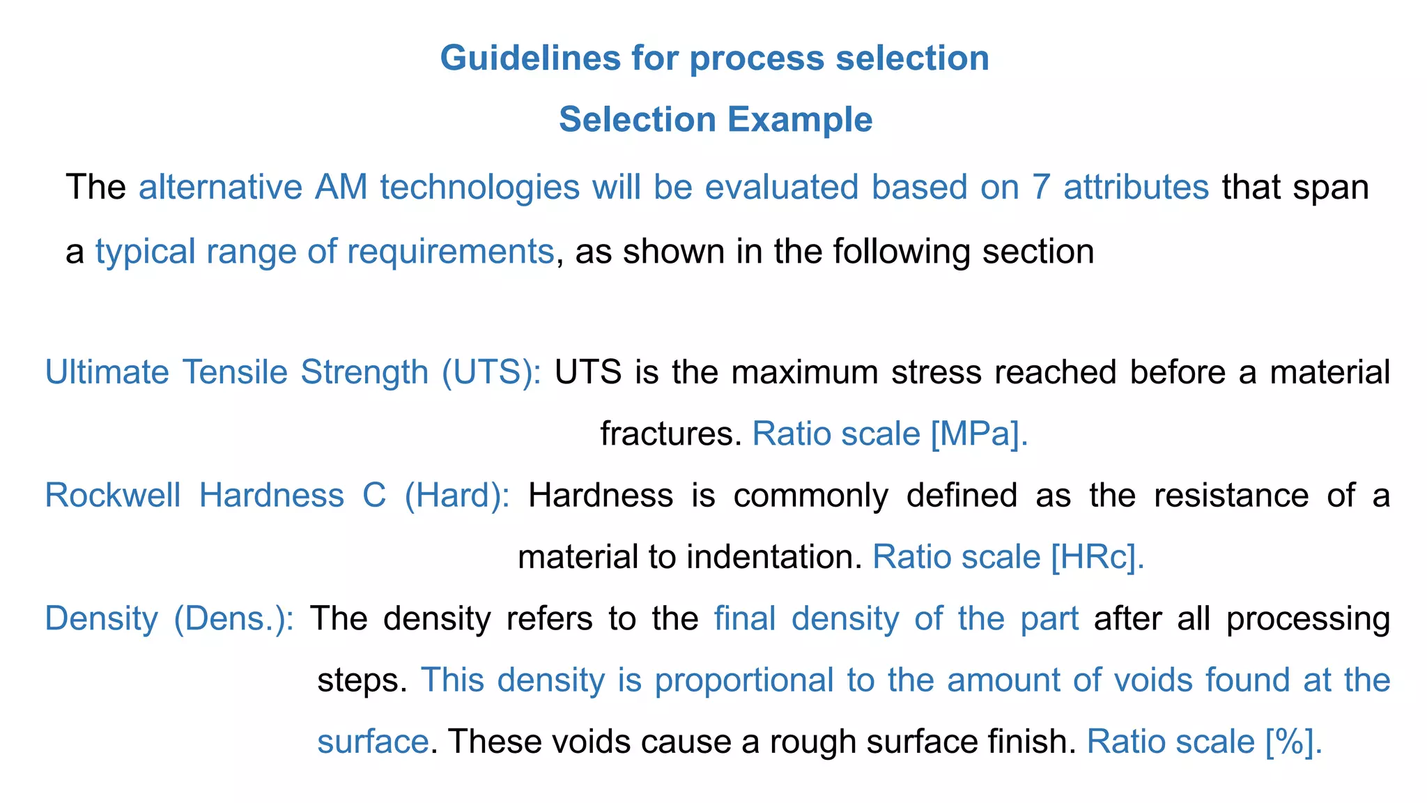 Guidelines for process selection
Selection Example
The alternative AM technologies will be evaluated based on 7 attributes that span
a typical range of requirements, as shown in the following section
Ultimate Tensile Strength (UTS): UTS is the maximum stress reached before a material
fractures. Ratio scale [MPa].
Rockwell Hardness C (Hard): Hardness is commonly defined as the resistance of a
material to indentation. Ratio scale [HRc].
Density (Dens.): The density refers to the final density of the part after all processing
steps. This density is proportional to the amount of voids found at the
surface. These voids cause a rough surface finish. Ratio scale [%].
 