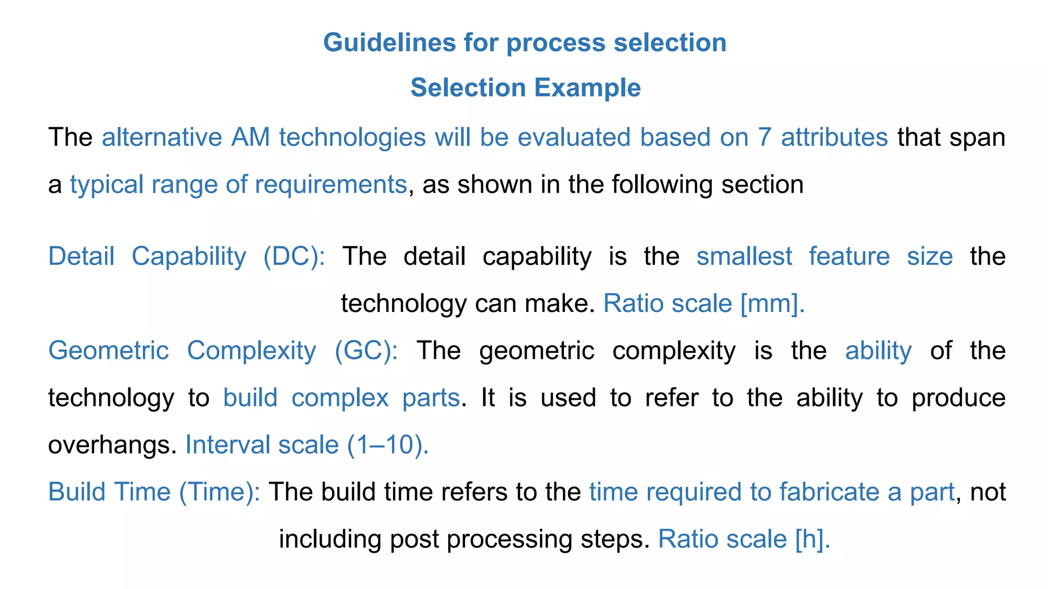 Guidelines for process selection
Selection Example
The alternative AM technologies will be evaluated based on 7 attributes that span
a typical range of requirements, as shown in the following section
Detail Capability (DC): The detail capability is the smallest feature size the
technology can make. Ratio scale [mm].
Geometric Complexity (GC): The geometric complexity is the ability of the
technology to build complex parts. It is used to refer to the ability to produce
overhangs. Interval scale (1–10).
Build Time (Time): The build time refers to the time required to fabricate a part, not
including post processing steps. Ratio scale [h].
 
