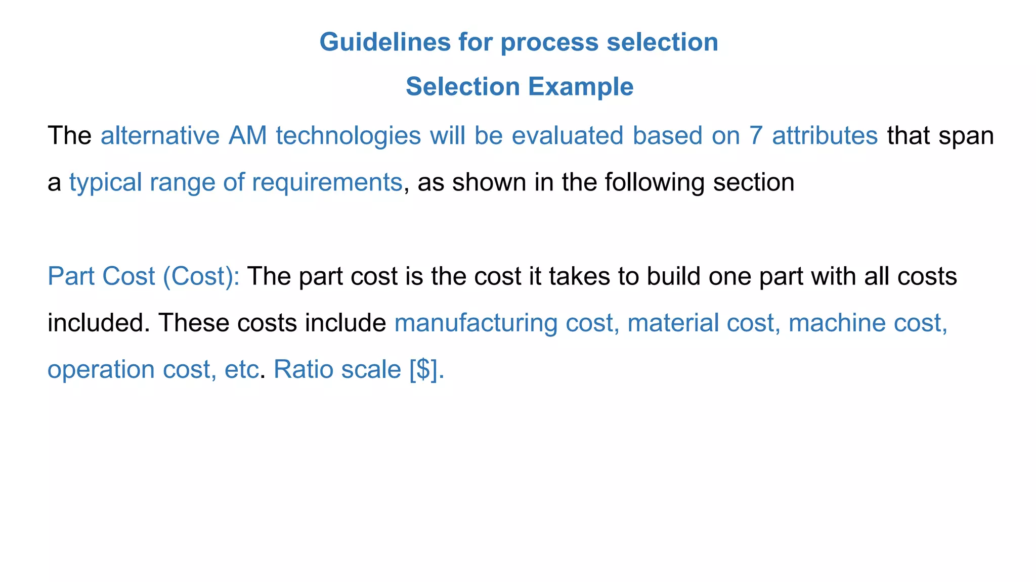 Guidelines for process selection
Selection Example
The alternative AM technologies will be evaluated based on 7 attributes that span
a typical range of requirements, as shown in the following section
Part Cost (Cost): The part cost is the cost it takes to build one part with all costs
included. These costs include manufacturing cost, material cost, machine cost,
operation cost, etc. Ratio scale [$].
 