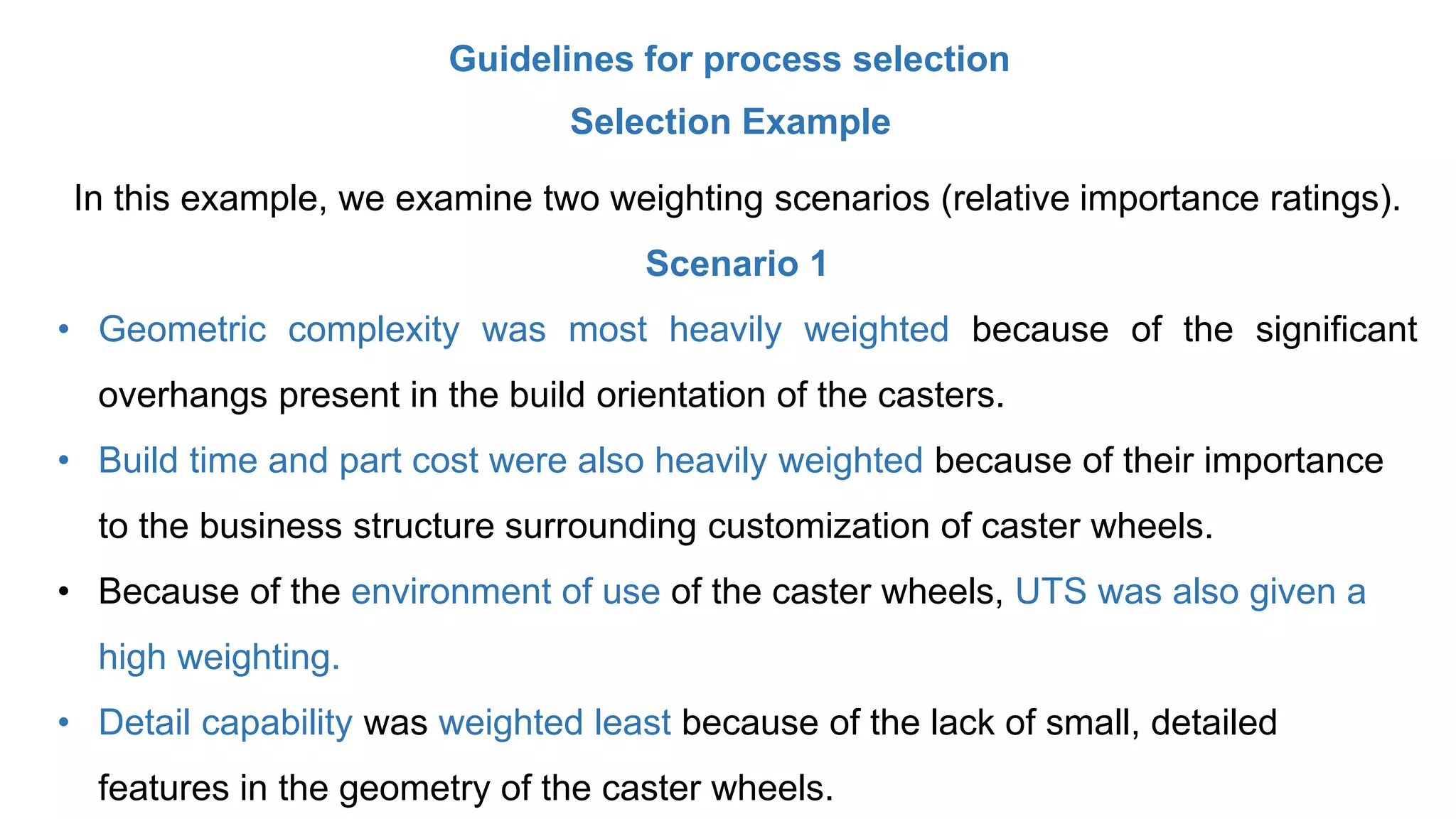 Guidelines for process selection
Selection Example
In this example, we examine two weighting scenarios (relative importance ratings).
Scenario 1
• Geometric complexity was most heavily weighted because of the significant
overhangs present in the build orientation of the casters.
• Build time and part cost were also heavily weighted because of their importance
to the business structure surrounding customization of caster wheels.
• Because of the environment of use of the caster wheels, UTS was also given a
high weighting.
• Detail capability was weighted least because of the lack of small, detailed
features in the geometry of the caster wheels.
 