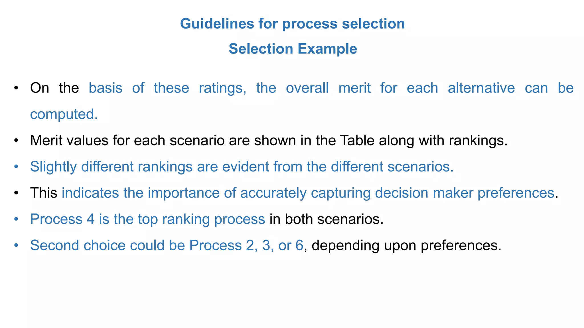 Guidelines for process selection
Selection Example
• On the basis of these ratings, the overall merit for each alternative can be
computed.
• Merit values for each scenario are shown in the Table along with rankings.
• Slightly different rankings are evident from the different scenarios.
• This indicates the importance of accurately capturing decision maker preferences.
• Process 4 is the top ranking process in both scenarios.
• Second choice could be Process 2, 3, or 6, depending upon preferences.
 