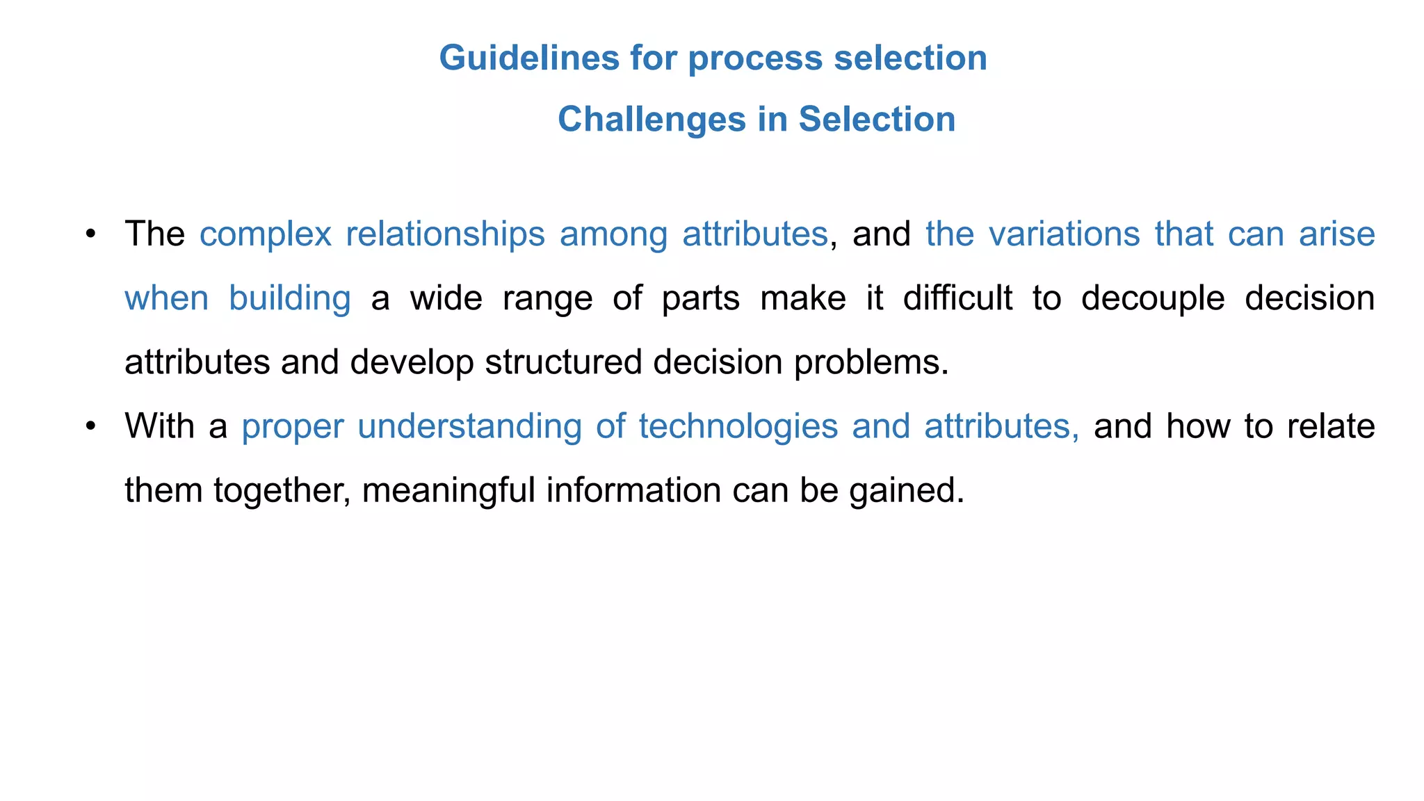 Guidelines for process selection
Challenges in Selection
• The complex relationships among attributes, and the variations that can arise
when building a wide range of parts make it difficult to decouple decision
attributes and develop structured decision problems.
• With a proper understanding of technologies and attributes, and how to relate
them together, meaningful information can be gained.
 