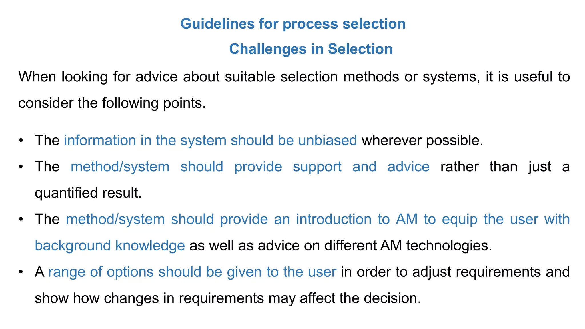 Guidelines for process selection
Challenges in Selection
When looking for advice about suitable selection methods or systems, it is useful to
consider the following points.
• The information in the system should be unbiased wherever possible.
• The method/system should provide support and advice rather than just a
quantified result.
• The method/system should provide an introduction to AM to equip the user with
background knowledge as well as advice on different AM technologies.
• A range of options should be given to the user in order to adjust requirements and
show how changes in requirements may affect the decision.
 
