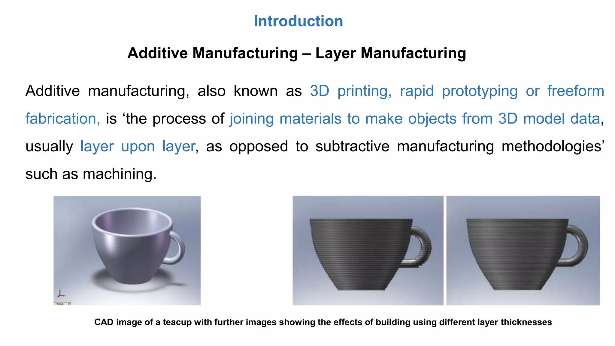 Introduction
Additive manufacturing, also known as 3D printing, rapid prototyping or freeform
fabrication, is ‘the process of joining materials to make objects from 3D model data,
usually layer upon layer, as opposed to subtractive manufacturing methodologies’
such as machining.
Additive Manufacturing – Layer Manufacturing
CAD image of a teacup with further images showing the effects of building using different layer thicknesses
 