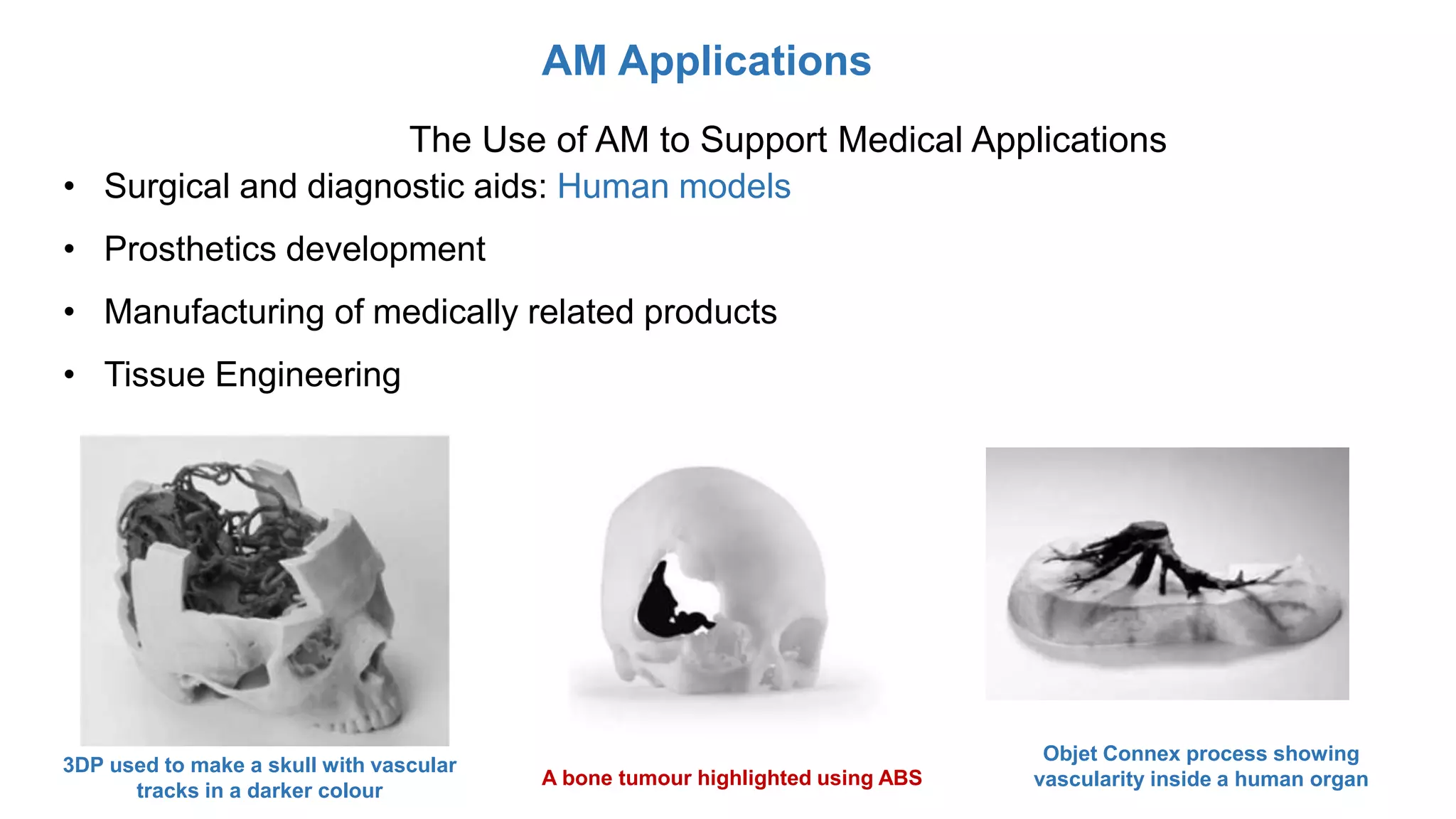AM Applications
The Use of AM to Support Medical Applications
• Surgical and diagnostic aids: Human models
• Prosthetics development
• Manufacturing of medically related products
• Tissue Engineering
3DP used to make a skull with vascular
tracks in a darker colour
A bone tumour highlighted using ABS
Objet Connex process showing
vascularity inside a human organ
 
