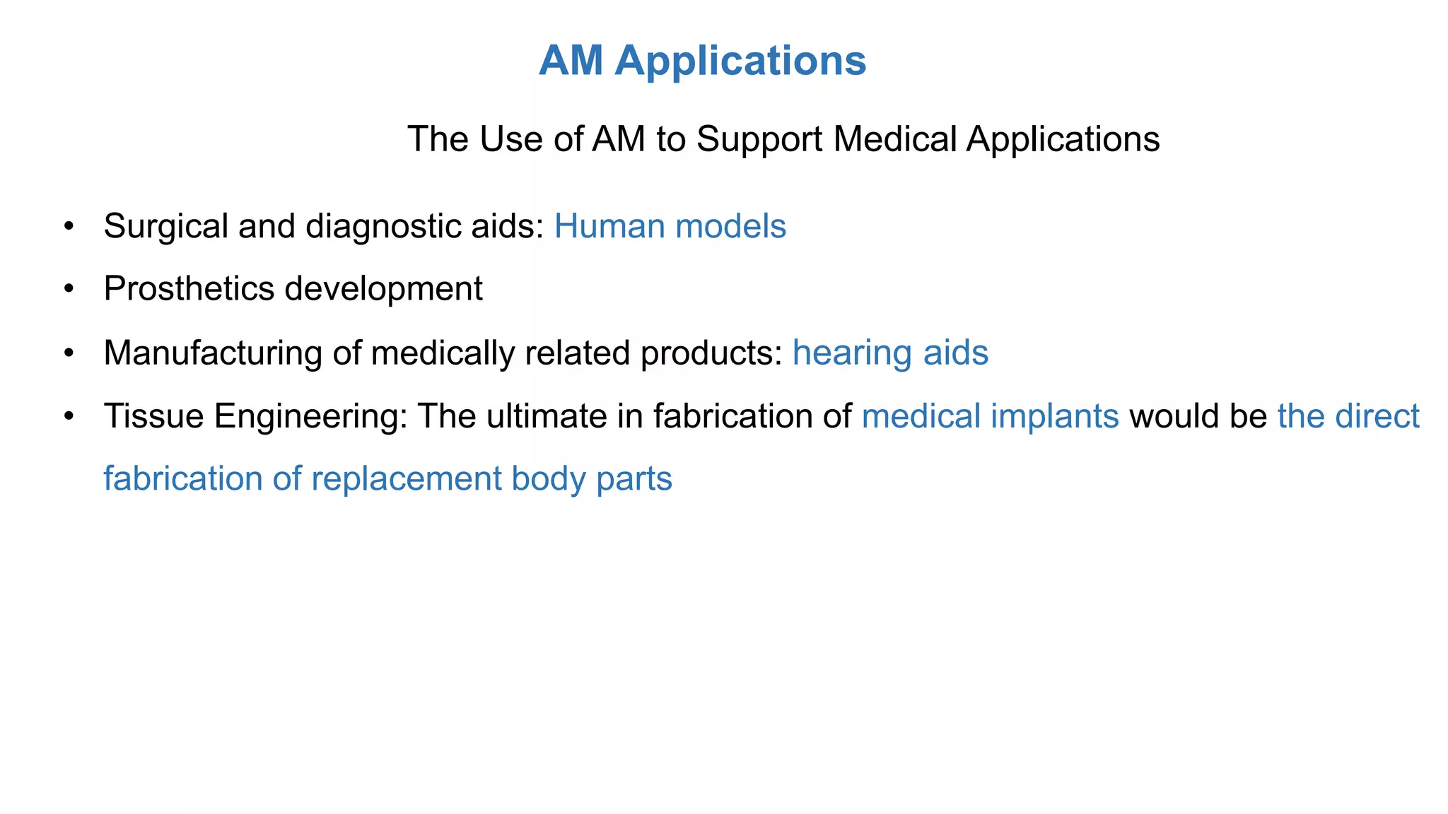 AM Applications
The Use of AM to Support Medical Applications
• Surgical and diagnostic aids: Human models
• Prosthetics development
• Manufacturing of medically related products: hearing aids
• Tissue Engineering: The ultimate in fabrication of medical implants would be the direct
fabrication of replacement body parts
 