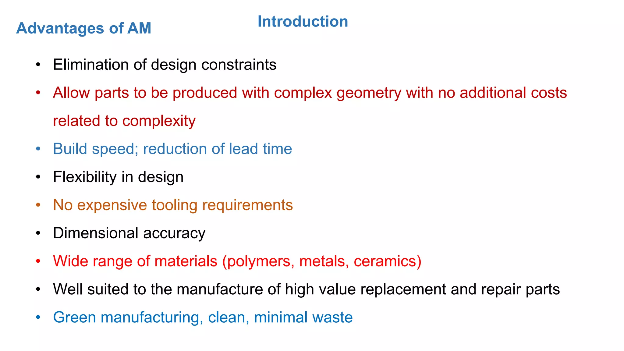 IntroductionAdvantages of AM
• Elimination of design constraints
• Allow parts to be produced with complex geometry with no additional costs
related to complexity
• Build speed; reduction of lead time
• Flexibility in design
• No expensive tooling requirements
• Dimensional accuracy
• Wide range of materials (polymers, metals, ceramics)
• Well suited to the manufacture of high value replacement and repair parts
• Green manufacturing, clean, minimal waste
 