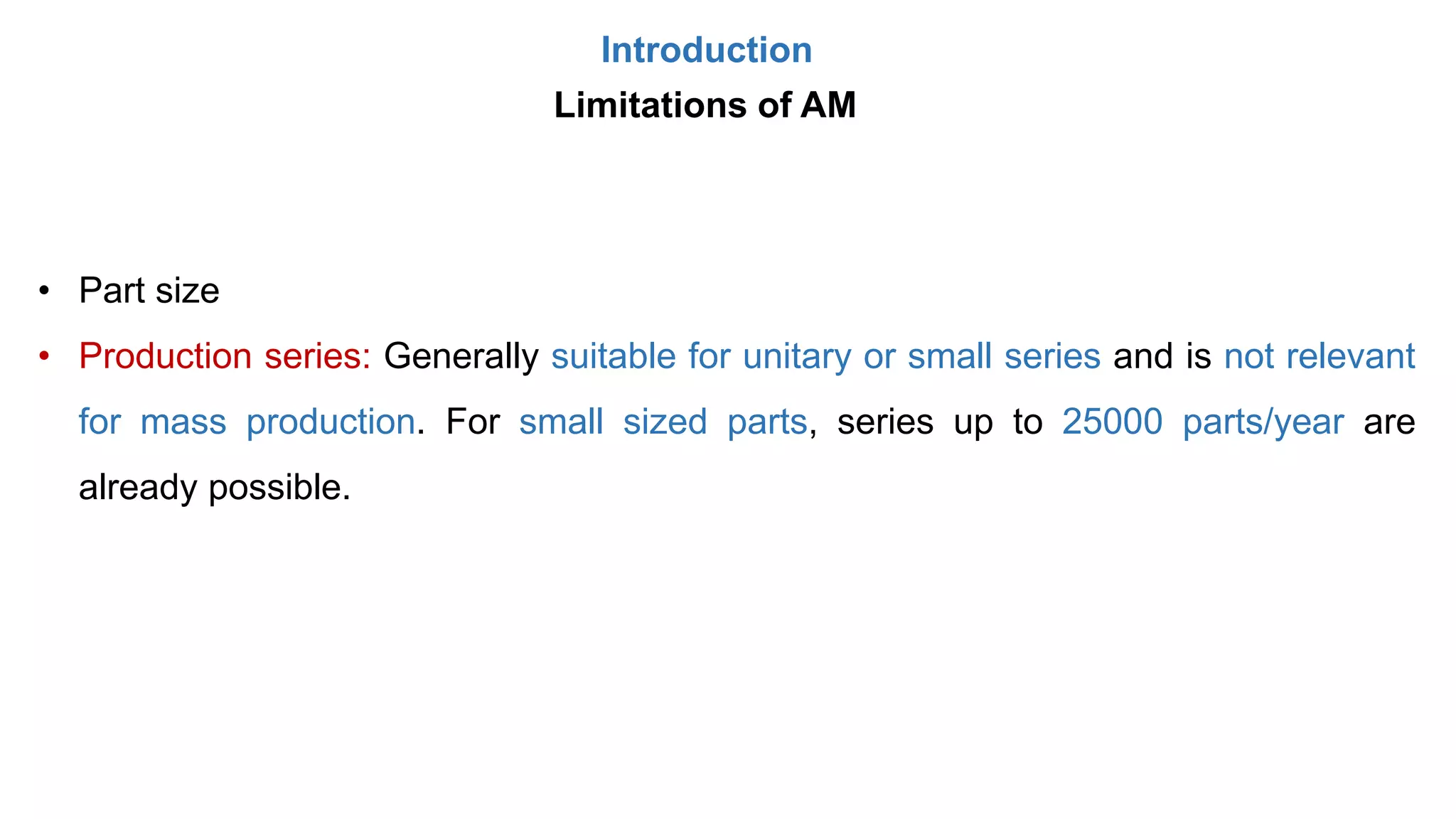 Introduction
Limitations of AM
• Part size
• Production series: Generally suitable for unitary or small series and is not relevant
for mass production. For small sized parts, series up to 25000 parts/year are
already possible.
 