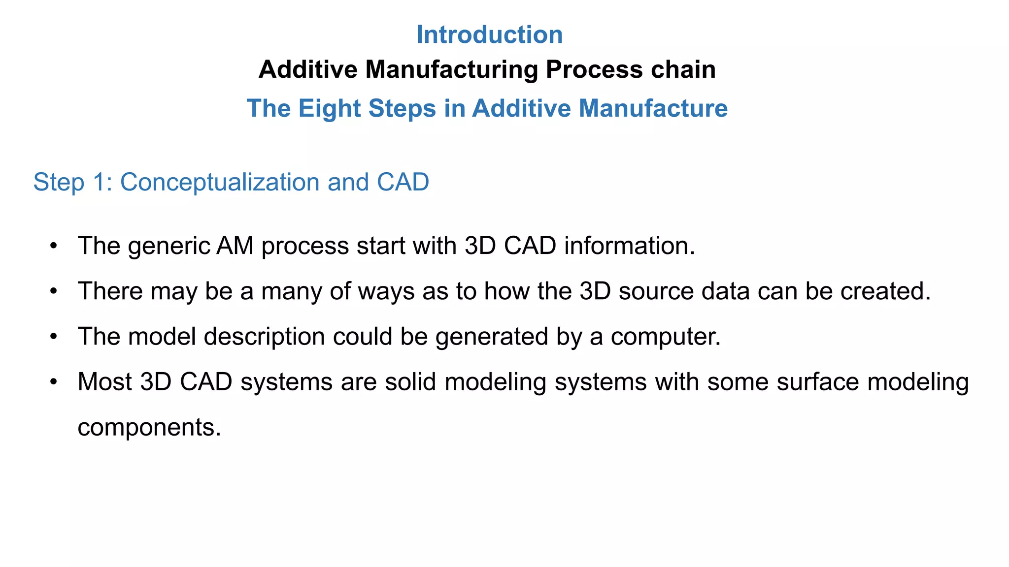 Introduction
Additive Manufacturing Process chain
The Eight Steps in Additive Manufacture
Step 1: Conceptualization and CAD
• The generic AM process start with 3D CAD information.
• There may be a many of ways as to how the 3D source data can be created.
• The model description could be generated by a computer.
• Most 3D CAD systems are solid modeling systems with some surface modeling
components.
 