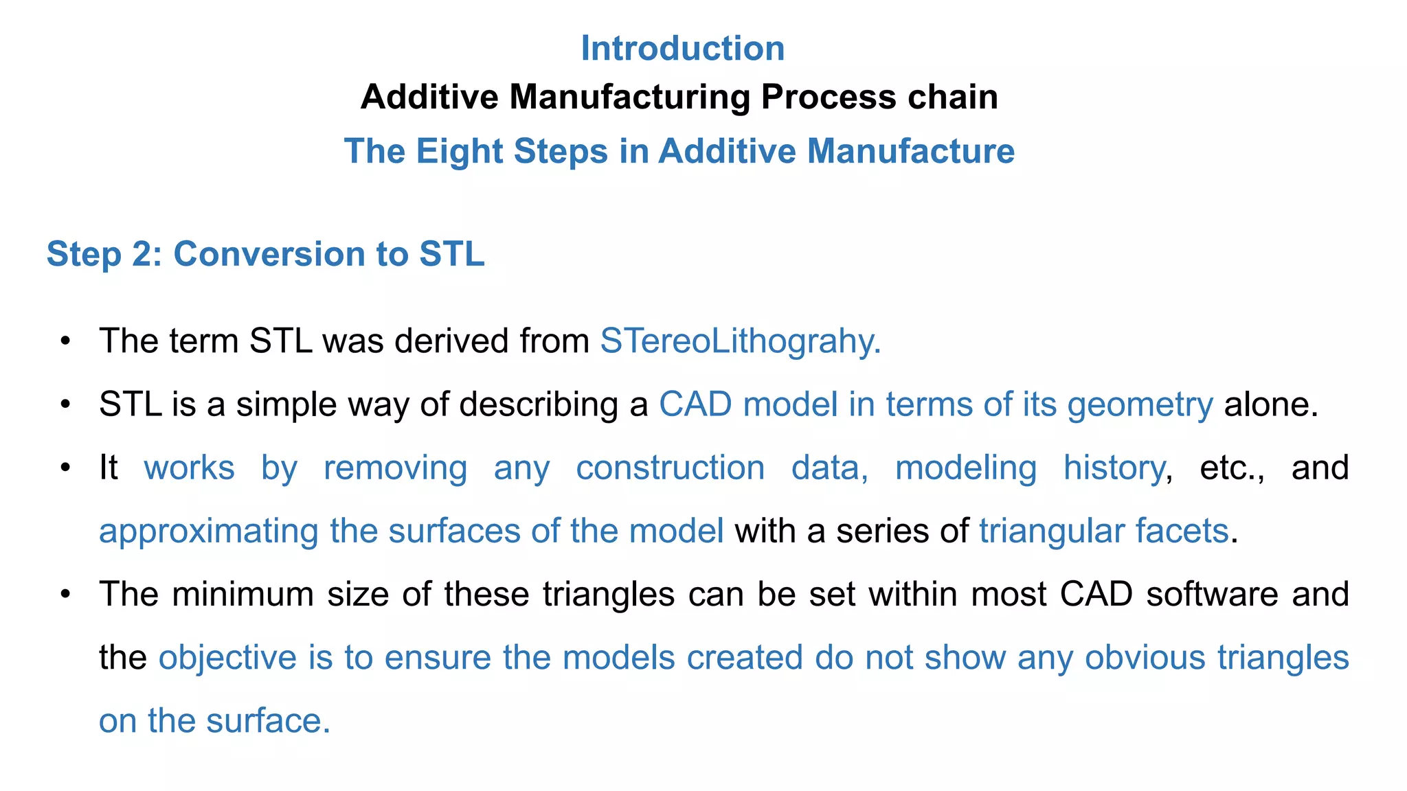 Introduction
Additive Manufacturing Process chain
The Eight Steps in Additive Manufacture
Step 2: Conversion to STL
• The term STL was derived from STereoLithograhy.
• STL is a simple way of describing a CAD model in terms of its geometry alone.
• It works by removing any construction data, modeling history, etc., and
approximating the surfaces of the model with a series of triangular facets.
• The minimum size of these triangles can be set within most CAD software and
the objective is to ensure the models created do not show any obvious triangles
on the surface.
 