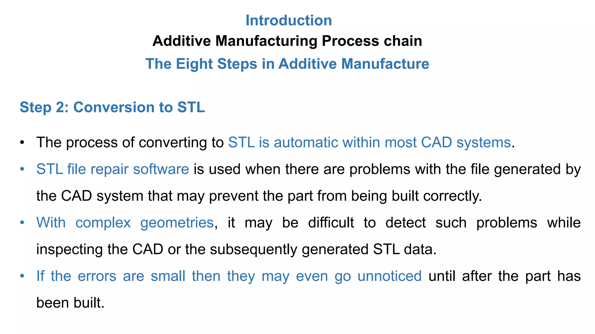 Introduction
Additive Manufacturing Process chain
The Eight Steps in Additive Manufacture
Step 2: Conversion to STL
• The process of converting to STL is automatic within most CAD systems.
• STL file repair software is used when there are problems with the file generated by
the CAD system that may prevent the part from being built correctly.
• With complex geometries, it may be difficult to detect such problems while
inspecting the CAD or the subsequently generated STL data.
• If the errors are small then they may even go unnoticed until after the part has
been built.
 