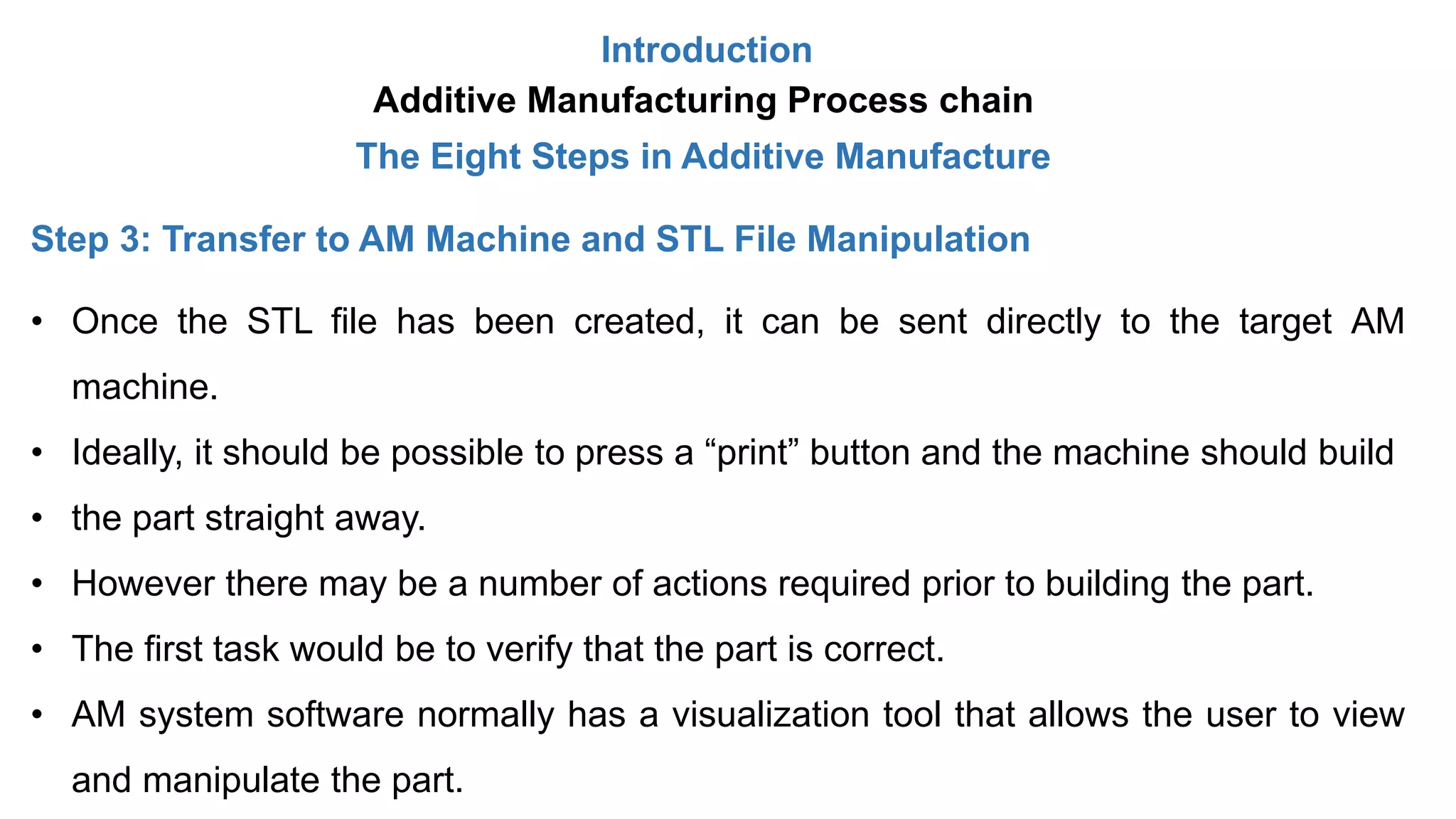 Introduction
Additive Manufacturing Process chain
The Eight Steps in Additive Manufacture
Step 3: Transfer to AM Machine and STL File Manipulation
• Once the STL file has been created, it can be sent directly to the target AM
machine.
• Ideally, it should be possible to press a “print” button and the machine should build
• the part straight away.
• However there may be a number of actions required prior to building the part.
• The first task would be to verify that the part is correct.
• AM system software normally has a visualization tool that allows the user to view
and manipulate the part.
 