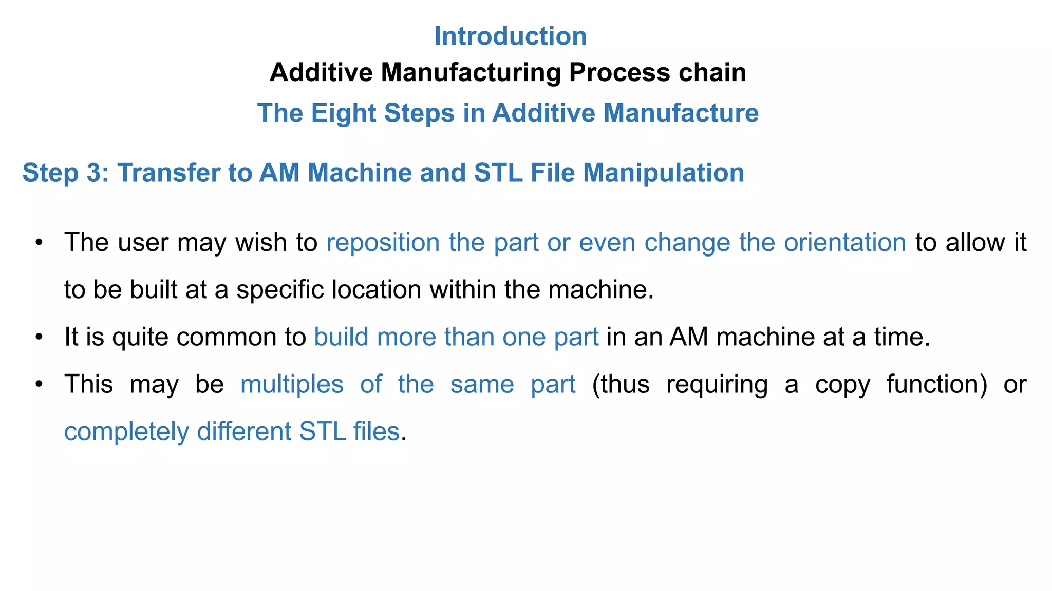 Introduction
Additive Manufacturing Process chain
The Eight Steps in Additive Manufacture
Step 3: Transfer to AM Machine and STL File Manipulation
• The user may wish to reposition the part or even change the orientation to allow it
to be built at a specific location within the machine.
• It is quite common to build more than one part in an AM machine at a time.
• This may be multiples of the same part (thus requiring a copy function) or
completely different STL files.
 